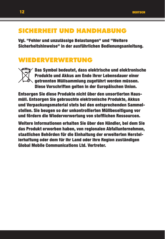 12 DEUTSCHSICHERHEIT UND HANDHABUNGVgl. &quot;Fehler und unzulässige Belastungen&quot; und &quot;Weitere Sicherheitshinweise&quot; in der ausführlichen Bedienungsanleitung.WIEDERVERWERTUNGDas Symbol bedeutet, dass elektrische und elektronische Produkte und Akkus am Ende ihrer Lebensdauer einer getrennten Müllsammlung zugeführt werden müssen. Diese Vorschriften gelten in der Europäischen Union.Entsorgen Sie diese Produkte nicht über den unsortierten Haus-müll. Entsorgen Sie gebrauchte elektronische Produkte, Akkus und Verpackungsmaterial stets bei den entsprechenden Sammel-stellen. Sie beugen so der unkontrollierten Müllbeseitigung vor und fördern die Wiederverwertung von stofﬂ ichen Ressourcen.Weitere Informationen erhalten Sie über den Händler, bei dem Sie das Produkt erworben haben, von regionalen Abfallunternehmen, staatlichen Behörden für die Einhaltung der erweiterten Herstel-lerhaftung oder dem für Ihr Land oder Ihre Region zuständigen Global Mobile Communications Ltd. Vertreter.12DEUTSCHSICHERHEIT UND HANDHABUNGVgl. &quot;Fehler und unzulässige Belastungen&quot; und &quot;Weitere Sicherheitshinweise&quot; in der ausführlichen Bedienungsanleitung.WIEDERVERWERTUNGDas Symbol bedeutet, dass elektrische und elektronische Produkte und Akkus am Ende ihrer Lebensdauer einer getrennten Müllsammlung zugeführt werden müssen. Diese Vorschriften gelten in der Europäischen Union.Entsorgen Sie diese Produkte nicht über den unsortierten Haus-müll. Entsorgen Sie gebrauchte elektronische Produkte, Akkus und Verpackungsmaterial stets bei den entsprechenden Sammel-stellen. Sie beugen so der unkontrollierten Müllbeseitigung vor und fördern die Wiederverwertung von stofﬂ ichen Ressourcen.Weitere Informationen erhalten Sie über den Händler, bei dem Sie das Produkt erworben haben, von regionalen Abfallunternehmen, staatlichen Behörden für die Einhaltung der erweiterten Herstel-lerhaftung oder dem für Ihr Land oder Ihre Region zuständigen Global Mobile Communications Ltd. Vertreter.