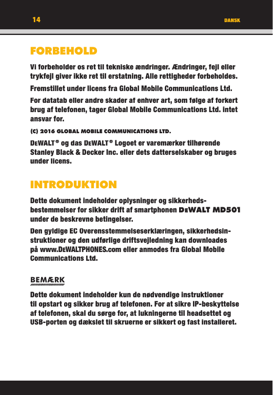 FORBEHOLDVi forbeholder os ret til tekniske ændringer. Ændringer, fejl eller trykfejl giver ikke ret til erstatning. Alle rettigheder forbeholdes.Fremstillet under licens fra Global Mobile Communications Ltd.For datatab eller andre skader af enhver art, som følge af forkert brug af telefonen, tager Global Mobile Communications Ltd. intet ansvar for.(C) 2016 GLOBAL MOBILE COMMUNICATIONS LTD. DEWALT ® og das DEWALT ® Logoet er varemærker tilhørende Stanley Black &amp; Decker Inc. eller dets datterselskaber og bruges under licens.INTRODUKTIONDette dokument indeholder oplysninger og sikkerheds-bestemmelser for sikker drift af smartphonen DEWA LT M D501 under de beskrevne betingelser. Den gyldige EC Overensstemmelseserklæringen, sikkerhedsin-struktioner og den udførlige driftsvejledning kan downloades på www.DEWALTPHONES.com eller anmodes fra Global Mobile Communications Ltd.BEMÆRKDette dokument indeholder kun de nødvendige instruktioner til opstart og sikker brug af telefonen. For at sikre IP-beskyttelse af telefonen, skal du sørge for, at lukningerne til headsettet og USB-porten og dækslet til skruerne er sikkert og fast installeret. DANSK14FORBEHOLDVi forbeholder os ret til tekniske ændringer. Ændringer, fejl eller trykfejl giver ikke ret til erstatning. Alle rettigheder forbeholdes.Fremstillet under licens fra Global Mobile Communications Ltd.For datatab eller andre skader af enhver art, som følge af forkert brug af telefonen, tager Global Mobile Communications Ltd. intet ansvar for.(C) 2016 GLOBAL MOBILE COMMUNICATIONS LTD.DEWALT ® og das DEWALT ® Logoet er varemærker tilhørende Stanley Black &amp; Decker Inc. eller dets datterselskaber og bruges under licens.INTRODUKTIONDette dokument indeholder oplysninger og sikkerheds-bestemmelser for sikker drift af smartphonen DEWALT M D501under de beskrevne betingelser. Den gyldige EC Overensstemmelseserklæringen, sikkerhedsin-struktioner og den udførlige driftsvejledning kan downloades på www.DEWALTPHONES.com eller anmodes fra Global Mobile Communications Ltd.BEMÆRKDette dokument indeholder kun de nødvendige instruktioner til opstart og sikker brug af telefonen. For at sikre IP-beskyttelse af telefonen, skal du sørge for, at lukningerne til headsettet og USB-porten og dækslet til skruerne er sikkert og fast installeret. DANSK14