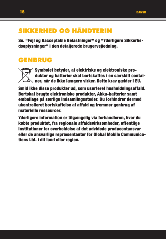 16 DANSKSIKKERHED OG HÅNDTERINSe. &quot;Fejl og Uacceptable Belastninger&quot; og &quot;Yderligere Sikkerhe-dsoplysninger&quot; i den detaljerede brugervejledning.GENBRUGSymbolet betyder, at elektriske og elektroniske pro-dukter og batterier skal bortskaffes i en særskilt contai-ner, når de ikke længere virker. Dette krav gælder i EU.Smid ikke disse produkter ud, som usorteret husholdningsaffald. Bortskaf brugte elektroniske produkter, Akku-batterier samt emballage på særlige indsamlingssteder. Du forhindrer dermed ukontrolleret bortskaffelse af affald og fremmer genbrug af materielle ressourcer. Yderligere information er tilgængelig via forhandleren, hvor du købte produktet, fra regionale affaldsvirksomheder, offentlige institutioner for overholdelse af det udvidede producentansvar eller de ansvarlige repræsentanter for Global Mobile Communica-tions Ltd. i dit land eller region. 16DANSKSIKKERHED OG HÅNDTERINSe. &quot;Fejl og Uacceptable Belastninger&quot; og &quot;Yderligere Sikkerhe-dsoplysninger&quot; i den detaljerede brugervejledning.GENBRUGSymbolet betyder, at elektriske og elektroniske pro-dukter og batterier skal bortskaffes i en særskilt contai-ner, når de ikke længere virker. Dette krav gælder i EU.Smid ikke disse produkter ud, som usorteret husholdningsaffald. Bortskaf brugte elektroniske produkter, Akku-batterier samt emballage på særlige indsamlingssteder. Du forhindrer dermed ukontrolleret bortskaffelse af affald og fremmer genbrug af materielle ressourcer. Yderligere information er tilgængelig via forhandleren, hvor du købte produktet, fra regionale affaldsvirksomheder, offentlige institutioner for overholdelse af det udvidede producentansvar eller de ansvarlige repræsentanter for Global Mobile Communica-tions Ltd. i dit land eller region. 