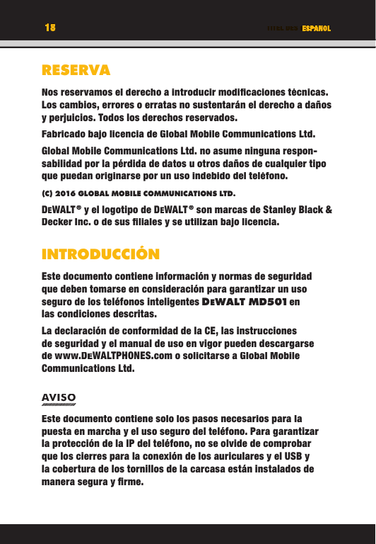 18 TITEL DES KAPITELSRESERVANos reservamos el derecho a introducir modiﬁ caciones técnicas. Los cambios, errores o erratas no sustentarán el derecho a daños y perjuicios. Todos los derechos reservados.Fabricado bajo licencia de Global Mobile Communications Ltd. Global Mobile Communications Ltd. no asume ninguna respon-sabilidad por la pérdida de datos u otros daños de cualquier tipo que puedan originarse por un uso indebido del teléfono.(C) 2016 GLOBAL MOBILE COMMUNICATIONS LTD. DEWALT ® y el logotipo de DEWALT ® son marcas de Stanley Black &amp; Decker Inc. o de sus ﬁ liales y se utilizan bajo licencia.INTRODUCCIÓNEste documento contiene información y normas de seguridad que deben tomarse en consideración para garantizar un uso seguro de los teléfonos inteligentes DEWALT M D501 en las condiciones descritas. La declaración de conformidad de la CE, las instrucciones de seguridad y el manual de uso en vigor pueden descargarse de www.DEWALTPHONES.com o solicitarse a Global Mobile Communications Ltd.AVISOEste documento contiene solo los pasos necesarios para la puesta en marcha y el uso seguro del teléfono. Para garantizar la protección de la IP del teléfono, no se olvide de comprobar que los cierres para la conexión de los auriculares y el USB y la cobertura de los tornillos de la carcasa están instalados de manera segura y ﬁ rme. ESPANOL18TITEL DES KAPITELSRESERVANos reservamos el derecho a introducir modiﬁ caciones técnicas. Los cambios, errores o erratas no sustentarán el derecho a daños y perjuicios. Todos los derechos reservados.Fabricado bajo licencia de Global Mobile Communications Ltd. Global Mobile Communications Ltd. no asume ninguna respon-sabilidad por la pérdida de datos u otros daños de cualquier tipo que puedan originarse por un uso indebido del teléfono.(C) 2016 GLOBAL MOBILE COMMUNICATIONS LTD.DEWALT ® y el logotipo de DEWALT ® son marcas de Stanley Black &amp; Decker Inc. o de sus ﬁ liales y se utilizan bajo licencia.INTRODUCCIÓNEste documento contiene información y normas de seguridad que deben tomarse en consideración para garantizar un uso seguro de los teléfonos inteligentes DEWALT M D501 en WALT M D501 en  en WALT M D501las condiciones descritas. La declaración de conformidad de la CE, las instrucciones de seguridad y el manual de uso en vigor pueden descargarse de www.DEWALTPHONES.com o solicitarse a Global Mobile Communications Ltd.AVISOEste documento contiene solo los pasos necesarios para la puesta en marcha y el uso seguro del teléfono. Para garantizar la protección de la IP del teléfono, no se olvide de comprobar que los cierres para la conexión de los auriculares y el USB y la cobertura de los tornillos de la carcasa están instalados de manera segura y ﬁ rme. ESPANOLTITEL DES KAPITELSESPANOLESPANOLTITEL DES KAPITELS18181818