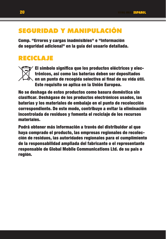 20 TITEL DES KAPITELS20 ESPANOLSEGURIDAD Y MANIPULACIÓNComp. &quot;Errores y cargas inadmisibles&quot; e &quot;Información de seguridad adicional&quot; en la guía del usuario detallada.RECICLAJEEl símbolo signiﬁ ca que los productos eléctricos y elec-trónicos, así como las baterías deben ser depositados en un punto de recogida selectiva al ﬁ nal de su vida útil. Este requisito se aplica en la Unión Europea.No se deshaga de estos productos como basura doméstica sin clasiﬁ car. Deshágase de los productos electrónicos usados, las baterías y los materiales de embalaje en el punto de recolección correspondiente. De este modo, contribuye a evitar la eliminación incontrolada de residuos y fomenta el reciclaje de los recursos materiales. Podrá obtener más información a través del distribuidor al que haya comprado el producto, las empresas regionales de recolec-ción de residuos, las autoridades regionales para el cumplimiento de la responsabilidad ampliada del fabricante o el representante responsable de Global Mobile Communications Ltd. de su país o región.TITEL DES KAPITELS20202020ESPANOLTITEL DES KAPITELSESPANOLESPANOLTITEL DES KAPITELSSEGURIDAD Y MANIPULACIÓNComp. &quot;Errores y cargas inadmisibles&quot; e &quot;Información de seguridad adicional&quot; en la guía del usuario detallada.RECICLAJEEl símbolo signiﬁ ca que los productos eléctricos y elec-trónicos, así como las baterías deben ser depositados en un punto de recogida selectiva al ﬁ nal de su vida útil. Este requisito se aplica en la Unión Europea.No se deshaga de estos productos como basura doméstica sin clasiﬁ car. Deshágase de los productos electrónicos usados, las baterías y los materiales de embalaje en el punto de recolección correspondiente. De este modo, contribuye a evitar la eliminación incontrolada de residuos y fomenta el reciclaje de los recursos materiales. Podrá obtener más información a través del distribuidor al que haya comprado el producto, las empresas regionales de recolec-ción de residuos, las autoridades regionales para el cumplimiento de la responsabilidad ampliada del fabricante o el representante responsable de Global Mobile Communications Ltd. de su país o región.