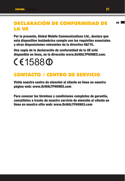 21TITEL DES KAPITELSES21ESPANOLDECLARACIÓN DE CONFORMIDAD DE LA UEPor la presente, Global Mobile Communications Ltd., declara que este dispositivo inalámbrico cumple con los requisitos esenciales y otras disposiciones relevantes de la directiva R&amp;TTE.Una copia de la declaración de conformidad de la UE está disponible en línea, en la dirección www.DEWALTPHONES.com. CONTACTO / CENTRO DE SERVICIOVisite nuestro centro de atención al cliente en línea en nuestra página web: www.DEWALTPHONES.comPara conocer los términos y condiciones completos de garantía, consúltelos a través de nuestro servicio de atención al cliente en línea en nuestro sitio web: www.DEWALTPHONES.com1588ESTITEL DES KAPITELS21212121TITEL DES KAPITELSESPANOLESPANOLTITEL DES KAPITELSDECLARACIÓN DE CONFORMIDAD DE LA UEPor la presente, Global Mobile Communications Ltd., declara que este dispositivo inalámbrico cumple con los requisitos esenciales y otras disposiciones relevantes de la directiva R&amp;TTE.Una copia de la declaración de conformidad de la UE está disponible en línea, en la dirección www.DEWALTPHONES.com.CONTACTO / CENTRO DE SERVICIOVisite nuestro centro de atención al cliente en línea en nuestra página web: www.DEWALTPHONES.comPara conocer los términos y condiciones completos de garantía, consúltelos a través de nuestro servicio de atención al cliente en línea en nuestro sitio web: www.DEWALTPHONES.com1588