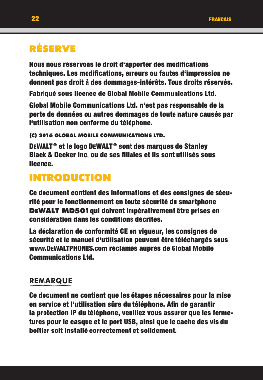 22RÉSERVENous nous réservons le droit d‘apporter des modiﬁ cations techniques. Les modiﬁ cations, erreurs ou fautes d‘impression ne donnent pas droit à des dommages-intérêts. Tous droits réservés.Fabriqué sous licence de Global Mobile Communications Ltd.Global Mobile Communications Ltd. n‘est pas responsable de la perte de données ou autres dommages de toute nature causés par l‘utilisation non conforme du téléphone.(C) 2016 GLOBAL MOBILE COMMUNICATIONS LTD. DEWALT ® et le logo DEWALT ® sont des marques de Stanley Black &amp; Decker Inc. ou de ses ﬁ liales et ils sont utilisés sous licence.INTRODUCTIONCe document contient des informations et des consignes de sécu-rité pour le fonctionnement en toute sécurité du smartphone DEWALT M D501 qui doivent impérativement être prises en considération dans les conditions décrites. La déclaration de conformité CE en vigueur, les consignes de sécurité et le manuel d&apos;utilisation peuvent être téléchargés sous www.DEWALTPHONES.com réclamés auprès de Global Mobile Communications Ltd.REMARQUECe document ne contient que les étapes nécessaires pour la mise en service et l‘utilisation sûre du téléphone. Aﬁ n de garantir la protection IP du téléphone, veuillez vous assurer que les ferme-tures pour le casque et le port USB, ainsi que le cache des vis du boîtier soit installé correctement et solidement. FRANCAIS22RÉSERVENous nous réservons le droit d‘apporter des modiﬁ cations techniques. Les modiﬁ cations, erreurs ou fautes d‘impression ne donnent pas droit à des dommages-intérêts. Tous droits réservés.Fabriqué sous licence de Global Mobile Communications Ltd.Global Mobile Communications Ltd. n‘est pas responsable de la perte de données ou autres dommages de toute nature causés par l‘utilisation non conforme du téléphone.(C) 2016 GLOBAL MOBILE COMMUNICATIONS LTD.DEWALT ® et le logo DEWALT ® sont des marques de Stanley Black &amp; Decker Inc. ou de ses ﬁ liales et ils sont utilisés sous licence.INTRODUCTIONCe document contient des informations et des consignes de sécu-rité pour le fonctionnement en toute sécurité du smartphone DEWALT M D501 qui doivent impérativement être prises en WALT M D501 qui doivent impérativement être prises en  qui doivent impérativement être prises en WALT M D501considération dans les conditions décrites. La déclaration de conformité CE en vigueur, les consignes de sécurité et le manuel d&apos;utilisation peuvent être téléchargés sous www.DEWALTPHONES.com réclamés auprès de Global Mobile Communications Ltd.REMARQUECe document ne contient que les étapes nécessaires pour la mise en service et l‘utilisation sûre du téléphone. Aﬁ n de garantir la protection IP du téléphone, veuillez vous assurer que les ferme-tures pour le casque et le port USB, ainsi que le cache des vis du boîtier soit installé correctement et solidement. FRANCAIS