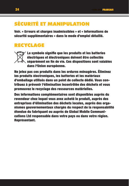 24 TITEL DES KAPITELS24 FRANCAISSÉCURITÉ ET MANIPULATIONVoir. « Erreurs et charges inadmissibles » et « Informations de sécurité supplémentaires » dans le mode d&apos;emploi détaillé.RECYCLAGELe symbole signiﬁ e que les produits et les batteries électriques et électroniques doivent être collectés séparément en ﬁ n de vie. Ces dispositions sont valables dans l‘Union européenne.Ne jetez pas ces produits dans les ordures ménagères. Éliminez les produits électroniques, les batteries et les matériaux d‘emballage utilisés dans un point de collecte dédié. Vous con-tribuez à prévenir l‘élimination incontrôlée des déchets et vous promouvez le recyclage des ressources matérielles. Des informations complémentaires sont disponibles auprès du revendeur chez lequel vous avez acheté le produit, auprès des entreprises d‘élimination des déchets locales, auprès des orga-nismes gouvernementaux chargés du respect de la responsabilité étendue du fabriquant ou auprès de Global Mobile Communi-cations Ltd responsable dans votre pays ou dans votre région. Représentant. TITEL DES KAPITELS24242424TITEL DES KAPITELSFRANCAISFRANCAISTITEL DES KAPITELSSÉCURITÉ ET MANIPULATIONVoir. « Erreurs et charges inadmissibles » et « Informations de sécurité supplémentaires » dans le mode d&apos;emploi détaillé.RECYCLAGELe symbole signiﬁ e que les produits et les batteries électriques et électroniques doivent être collectés séparément en ﬁ n de vie. Ces dispositions sont valables dans l‘Union européenne.Ne jetez pas ces produits dans les ordures ménagères. Éliminez les produits électroniques, les batteries et les matériaux d‘emballage utilisés dans un point de collecte dédié. Vous con-tribuez à prévenir l‘élimination incontrôlée des déchets et vous promouvez le recyclage des ressources matérielles. Des informations complémentaires sont disponibles auprès du revendeur chez lequel vous avez acheté le produit, auprès des entreprises d‘élimination des déchets locales, auprès des orga-nismes gouvernementaux chargés du respect de la responsabilité étendue du fabriquant ou auprès de Global Mobile Communi-cations Ltd responsable dans votre pays ou dans votre région. Représentant. 