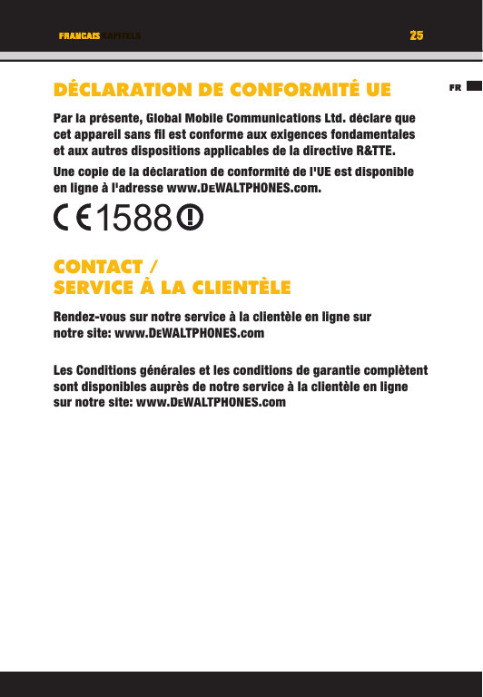 25TITEL DES KAPITELSFR25FRANCAISDÉCLARATION DE CONFORMITÉ UEPar la présente, Global Mobile Communications Ltd. déclare que cet appareil sans ﬁ l est conforme aux exigences fondamentales et aux autres dispositions applicables de la directive R&amp;TTE. Une copie de la déclaration de conformité de l&apos;UE est disponible en ligne à l&apos;adresse www.DEWALTPHONES.com. CONTACT / SERVICE À LA CLIENTÈLERendez-vous sur notre service à la clientèle en ligne sur notre site: www.DEWALTPHONES.comLes Conditions générales et les conditions de garantie complètent sont disponibles auprès de notre service à la clientèle en ligne sur notre site: www.DEWALTPHONES.com1588FRTITEL DES KAPITELS25252525TITEL DES KAPITELSFRANCAISFRANCAISTITEL DES KAPITELSDÉCLARATION DE CONFORMITÉ UEPar la présente, Global Mobile Communications Ltd. déclare que cet appareil sans ﬁ l est conforme aux exigences fondamentales et aux autres dispositions applicables de la directive R&amp;TTE. Une copie de la déclaration de conformité de l&apos;UE est disponible en ligne à l&apos;adresse www.DEWALTPHONES.com.CONTACT / SERVICE À LA CLIENTÈLERendez-vous sur notre service à la clientèle en ligne sur notre site: www.DEWALTPHONES.comLes Conditions générales et les conditions de garantie complètent sont disponibles auprès de notre service à la clientèle en ligne sur notre site: www.DEWALTPHONES.com1588