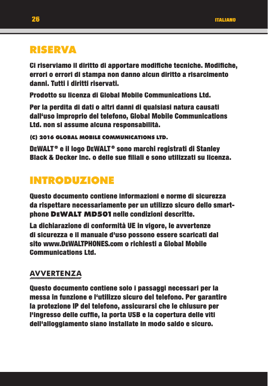 26RISERVACi riserviamo il diritto di apportare modiﬁ che tecniche. Modiﬁ che, errori o errori di stampa non danno alcun diritto a risarcimento danni. Tutti i diritti riservati.Prodotto su licenza di Global Mobile Communications Ltd.Per la perdita di dati o altri danni di qualsiasi natura causati dall‘uso improprio del telefono, Global Mobile Communications Ltd. non si assume alcuna responsabilità.(C) 2016 GLOBAL MOBILE COMMUNICATIONS LTD. DEWALT ® e il logo DEWALT ® sono marchi registrati di Stanley Black &amp; Decker Inc. o delle sue ﬁ liali e sono utilizzati su licenza.INTRODUZIONEQuesto documento contiene informazioni e norme di sicurezza da rispettare necessariamente per un utilizzo sicuro dello smart-phone DEWA LT M D501 nelle condizioni descritte. La dichiarazione di conformità UE in vigore, le avvertenze di sicurezza e il manuale d&apos;uso possono essere scaricati dal sito www.DEWALTPHONES.com o richiesti a Global Mobile Communications Ltd.AVVERTENZAQuesto documento contiene solo i passaggi necessari per la messa in funzione e l‘utilizzo sicuro del telefono. Per garantire la protezione IP del telefono, assicurarsi che le chiusure per l‘ingresso delle cufﬁ e, la porta USB e la copertura delle viti dell‘alloggiamento siano installate in modo saldo e sicuro. ITALIANO26RISERVACi riserviamo il diritto di apportare modiﬁ che tecniche. Modiﬁ che, errori o errori di stampa non danno alcun diritto a risarcimento danni. Tutti i diritti riservati.Prodotto su licenza di Global Mobile Communications Ltd.Per la perdita di dati o altri danni di qualsiasi natura causati dall‘uso improprio del telefono, Global Mobile Communications Ltd. non si assume alcuna responsabilità.(C) 2016 GLOBAL MOBILE COMMUNICATIONS LTD.DEWALT ® e il logo DEWALT ® sono marchi registrati di Stanley Black &amp; Decker Inc. o delle sue ﬁ liali e sono utilizzati su licenza.INTRODUZIONEQuesto documento contiene informazioni e norme di sicurezza da rispettare necessariamente per un utilizzo sicuro dello smart-phone DEWALT M D501 nelle condizioni descritte. WALT M D501 nelle condizioni descritte.  nelle condizioni descritte. WALT M D501La dichiarazione di conformità UE in vigore, le avvertenze di sicurezza e il manuale d&apos;uso possono essere scaricati dal sito www.DEWALTPHONES.com o richiesti a Global Mobile Communications Ltd.AVVERTENZAQuesto documento contiene solo i passaggi necessari per la messa in funzione e l‘utilizzo sicuro del telefono. Per garantire la protezione IP del telefono, assicurarsi che le chiusure per l‘ingresso delle cufﬁ e, la porta USB e la copertura delle viti dell‘alloggiamento siano installate in modo saldo e sicuro. ITALIANO