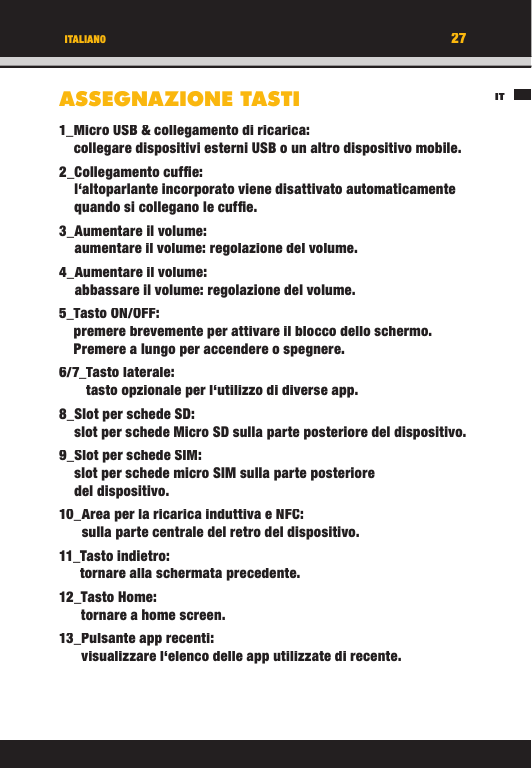 27ITITALIANOASSEGNAZIONE TASTI1_ Micro USB &amp; collegamento di ricarica:collegare dispositivi esterni USB o un altro dispositivo mobile. 2_  Collegamento  cufﬁ  e:l‘altoparlante incorporato viene disattivato automaticamente quando si collegano le cufﬁ e.3_  Aumentare  il  volume:aumentare il volume: regolazione del volume.4_   Aumentare  il  volume: abbassare il volume: regolazione del volume.5_  Tasto  ON/OFF:premere brevemente per attivare il blocco dello schermo. Premere a lungo per accendere o spegnere.6/7_   Tasto  laterale:tasto opzionale per l‘utilizzo di diverse app.8_ Slot per schede SD:slot per schede Micro SD sulla parte posteriore del dispositivo.9_  Slot per schede SIM:slot per schede micro SIM sulla parte posteriore del dispositivo.10_   Area per la ricarica induttiva e NFC:sulla parte centrale del retro del dispositivo.11_   Tasto  indietro:tornare alla schermata precedente.12_   Tasto  Home:tornare a home screen.13_  Pulsante  app  recenti:visualizzare l‘elenco delle app utilizzate di recente.27ITITALIANOASSEGNAZIONE TASTI1_ Micro USB &amp; collegamento di ricarica:collegare dispositivi esterni USB o un altro dispositivo mobile. 2_  Collegamento  cufﬁ  e:l‘altoparlante incorporato viene disattivato automaticamente quando si collegano le cufﬁ e.3_  Aumentare  il  volume:aumentare il volume: regolazione del volume.4_   Aumentare  il  volume: abbassare il volume: regolazione del volume.5_  Tasto  ON/OFF:premere brevemente per attivare il blocco dello schermo. Premere a lungo per accendere o spegnere.6/7_   Tasto  laterale:tasto opzionale per l‘utilizzo di diverse app.8_ Slot per schede SD:slot per schede Micro SD sulla parte posteriore del dispositivo.9_  Slot per schede SIM:slot per schede micro SIM sulla parte posteriore del dispositivo.10_   Area per la ricarica induttiva e NFC:sulla parte centrale del retro del dispositivo.11_   Tasto  indietro:tornare alla schermata precedente.12_   Tasto  Home:tornare a home screen.13_  Pulsante  app  recenti:visualizzare l‘elenco delle app utilizzate di recente.