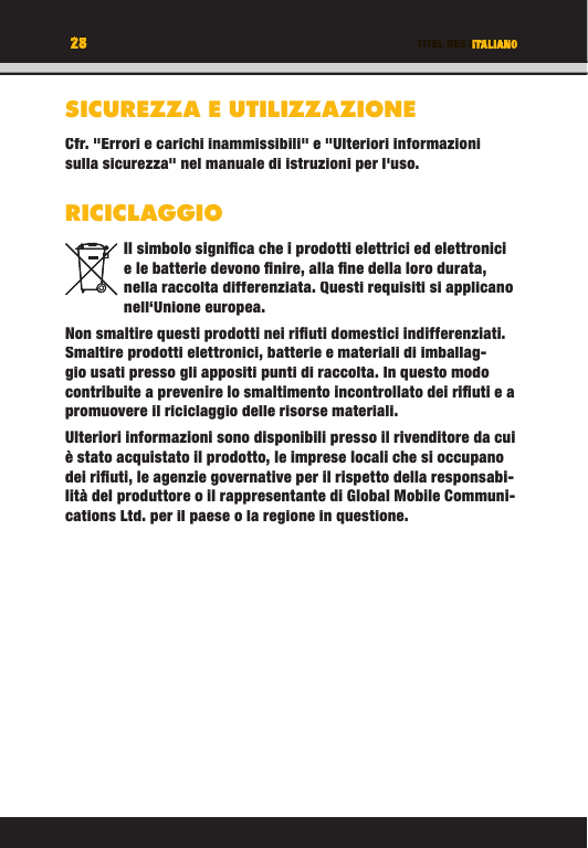 28 TITEL DES KAPITELS28 ITALIANOSICUREZZA E UTILIZZAZIONECfr. &quot;Errori e carichi inammissibili&quot; e &quot;Ulteriori informazioni sulla sicurezza&quot; nel manuale di istruzioni per l&apos;uso.RICICLAGGIOIl simbolo signiﬁ ca che i prodotti elettrici ed elettronici e le batterie devono ﬁ nire, alla ﬁ ne della loro durata, nella raccolta differenziata. Questi requisiti si applicano nell‘Unione europea.Non smaltire questi prodotti nei riﬁ uti domestici indifferenziati. Smaltire prodotti elettronici, batterie e materiali di imballag-gio usati presso gli appositi punti di raccolta. In questo modo contribuite a prevenire lo smaltimento incontrollato dei riﬁ uti e a promuovere il riciclaggio delle risorse materiali. Ulteriori informazioni sono disponibili presso il rivenditore da cui è stato acquistato il prodotto, le imprese locali che si occupano dei riﬁ uti, le agenzie governative per il rispetto della responsabi-lità del produttore o il rappresentante di Global Mobile Communi-cations Ltd. per il paese o la regione in questione.TITEL DES KAPITELS28282828TITEL DES KAPITELSITALIANOITALIANOTITEL DES KAPITELSSICUREZZA E UTILIZZAZIONECfr. &quot;Errori e carichi inammissibili&quot; e &quot;Ulteriori informazioni sulla sicurezza&quot; nel manuale di istruzioni per l&apos;uso.RICICLAGGIOIl simbolo signiﬁ ca che i prodotti elettrici ed elettronici e le batterie devono ﬁ nire, alla ﬁ ne della loro durata, nella raccolta differenziata. Questi requisiti si applicano nell‘Unione europea.Non smaltire questi prodotti nei riﬁ uti domestici indifferenziati. Smaltire prodotti elettronici, batterie e materiali di imballag-gio usati presso gli appositi punti di raccolta. In questo modo contribuite a prevenire lo smaltimento incontrollato dei riﬁ uti e a promuovere il riciclaggio delle risorse materiali. Ulteriori informazioni sono disponibili presso il rivenditore da cui è stato acquistato il prodotto, le imprese locali che si occupano dei riﬁ uti, le agenzie governative per il rispetto della responsabi-lità del produttore o il rappresentante di Global Mobile Communi-cations Ltd. per il paese o la regione in questione.