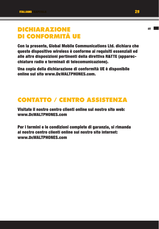 29TITEL DES KAPITELSIT29ITALIANODICHIARAZIONE DI CONFORMITÀ UECon la presente, Global Mobile Communications Ltd. dichiara che questo dispositivo wireless è conforme ai requisiti essenziali ed alle altre disposizioni pertinenti della direttiva R&amp;TTE (apparec-chiature radio e terminali di telecomunicazione).Una copia della dichiarazione di conformità UE è disponibile online sul sito www.DEWALTPHONES.com. CONTATTO / CENTRO ASSISTENZAVisitate il nostro centro clienti online sul nostro sito web: www.DEWALTPHONES.comPer i termini e le condizioni complete di garanzia, si rimanda al nostro centro clienti online sul nostro sito internet: www.DEWALTPHONES.comITTITEL DES KAPITELS29292929TITEL DES KAPITELSITALIANOITALIANOTITEL DES KAPITELSDICHIARAZIONE DI CONFORMITÀ UECon la presente, Global Mobile Communications Ltd. dichiara che questo dispositivo wireless è conforme ai requisiti essenziali ed alle altre disposizioni pertinenti della direttiva R&amp;TTE (apparec-chiature radio e terminali di telecomunicazione).Una copia della dichiarazione di conformità UE è disponibile online sul sito www.DEWALTPHONES.com.CONTATTO / CENTRO ASSISTENZAVisitate il nostro centro clienti online sul nostro sito web: www.DEWALTPHONES.comPer i termini e le condizioni complete di garanzia, si rimanda al nostro centro clienti online sul nostro sito internet: www.DEWALTPHONES.com