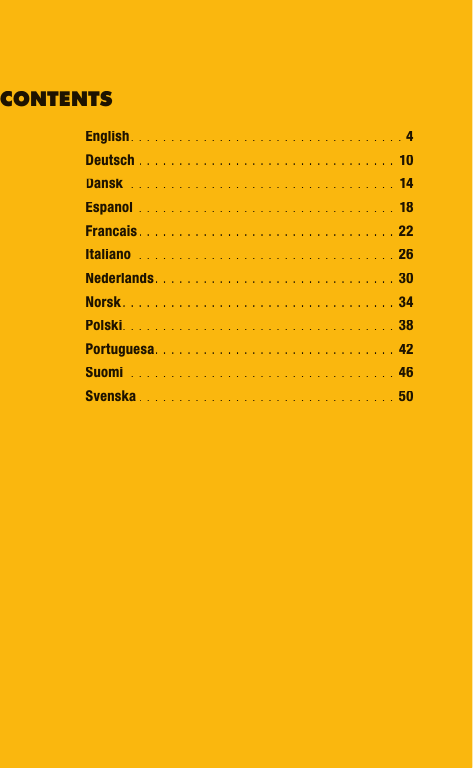 English. . . . . . . . . . . . . . . . . . . . . . . . . . . . . . . . . . 4Deutsch . . . . . . . . . . . . . . . . . . . . . . . . . . . . . . . .  10 Dansk  . . . . . . . . . . . . . . . . . . . . . . . . . . . . . . . . .  14Espanol  . . . . . . . . . . . . . . . . . . . . . . . . . . . . . . . .  18Francais. . . . . . . . . . . . . . . . . . . . . . . . . . . . . . . .  22Italiano  . . . . . . . . . . . . . . . . . . . . . . . . . . . . . . . .  26Nederlands. . . . . . . . . . . . . . . . . . . . . . . . . . . . . .  30Norsk. . . . . . . . . . . . . . . . . . . . . . . . . . . . . . . . . . 34Polski. . . . . . . . . . . . . . . . . . . . . . . . . . . . . . . . . . 38Portuguesa. . . . . . . . . . . . . . . . . . . . . . . . . . . . . . 42Suomi  . . . . . . . . . . . . . . . . . . . . . . . . . . . . . . . . . 46Svenska . . . . . . . . . . . . . . . . . . . . . . . . . . . . . . . . 50CONTENTSEnglish. . . . . . . . . . . . . . . . . . . . . . . . . . . . . . . . . . 4Deutsch. . . . . . . . . . . . . . . . . . . . . . . . . . . . . . . . 10 Dansk  . . . . . . . . . . . . . . . . . . . . . . . . . . . . . . . . . Dansk  . . . . . . . . . . . . . . . . . . . . . . . . . . . . . . . . .   . . . . . . . . . . . . . . . . . . . . . . . . . . . . . . . . . Dansk14Espanol  . . . . . . . . . . . . . . . . . . . . . . . . . . . . . . . . 18Francais. . . . . . . . . . . . . . . . . . . . . . . . . . . . . . . . 22Italiano  . . . . . . . . . . . . . . . . . . . . . . . . . . . . . . . . 26Nederlands. . . . . . . . . . . . . . . . . . . . . . . . . . . . . . 30Norsk. . . . . . . . . . . . . . . . . . . . . . . . . . . . . . . . . . 34Polski. . . . . . . . . . . . . . . . . . . . . . . . . . . . . . . . . . 38Portuguesa. . . . . . . . . . . . . . . . . . . . . . . . . . . . . . 42Suomi  . . . . . . . . . . . . . . . . . . . . . . . . . . . . . . . . . 46Svenska. . . . . . . . . . . . . . . . . . . . . . . . . . . . . . . . 50CONTENTS