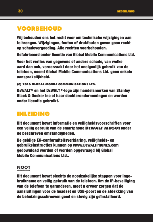 30VOORBEHOUDWij behouden ons het recht voor om technische wijzigingen aan te brengen. Wijzigingen, fouten of drukfouten geven geen recht op schadevergoeding. Alle rechten voorbehouden.Gefabriceerd onder licentie van Global Mobile Communications Ltd.Voor het verlies van gegevens of andere schade, van welke aard dan ook, veroorzaakt door het oneigenlijk gebruik van de telefoon, neemt Global Mobile Communications Ltd. geen enkele aansprakelijkheid.(C) 2016 GLOBAL MOBILE COMMUNICATIONS LTD. DEWALT ® en het DEWALT ®-logo zijn handelsmerken van Stanley Black &amp; Decker Inc of haar dochterondernemingen en worden onder licentie gebruikt.INLEIDINGDit document bevat informatie en veiligheidsvoorschriften voor een veilig gebruik van de smartphone DEWALT M D501 onder de beschreven omstandigheden. De geldige EG-conformiteitsverklaring, veiligheids- en gebruiksinstructies kunnen op www.DEWALTPHONES.com gedownload worden of worden opgevraagd bij Global Mobile Communications Ltd..NOOTDit document bevat slechts de noodzakelijke stappen voor inge-bruikname en veilig gebruik van de telefoon. Om de IP-beveiliging van de telefoon te garanderen, moet u ervoor zorgen dat de aansluitingen voor de headset en USB-poort en de afdekking van de behuizingsschroeven goed en stevig zijn geïnstalleerd. NEDERLANDS30VOORBEHOUDWij behouden ons het recht voor om technische wijzigingen aan te brengen. Wijzigingen, fouten of drukfouten geven geen recht op schadevergoeding. Alle rechten voorbehouden.Gefabriceerd onder licentie van Global Mobile Communications Ltd.Voor het verlies van gegevens of andere schade, van welke aard dan ook, veroorzaakt door het oneigenlijk gebruik van de telefoon, neemt Global Mobile Communications Ltd. geen enkele aansprakelijkheid.(C) 2016 GLOBAL MOBILE COMMUNICATIONS LTD.DEWALT ® en het DEWALT ®-logo zijn handelsmerken van Stanley Black &amp; Decker Inc of haar dochterondernemingen en worden onder licentie gebruikt.INLEIDINGDit document bevat informatie en veiligheidsvoorschriften voor een veilig gebruik van de smartphone DEWALT M D501 onder WALT M D501 onder  onder WALT M D501de beschreven omstandigheden. De geldige EG-conformiteitsverklaring, veiligheids- en gebruiksinstructies kunnen op www.DEWALTPHONES.comgedownload worden of worden opgevraagd bij Global Mobile Communications Ltd..NOOTDit document bevat slechts de noodzakelijke stappen voor inge-bruikname en veilig gebruik van de telefoon. Om de IP-beveiliging van de telefoon te garanderen, moet u ervoor zorgen dat de aansluitingen voor de headset en USB-poort en de afdekking van de behuizingsschroeven goed en stevig zijn geïnstalleerd. NEDERLANDS