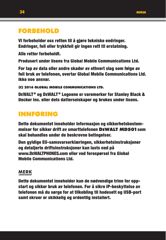 34FORBEHOLDVi forbeholder oss retten til å gjøre tekniske endringer. Endringer, feil eller trykkfeil gir ingen rett til erstatning.Alle retter forbeholdt.Produsert under lisens fra Global Mobile Communications Ltd.For tap av data eller andre skader av ethvert slag som følge av feil bruk av telefonen, overtar Global Mobile Communications Ltd. ikke noe ansvar.(C) 2016 GLOBAL MOBILE COMMUNICATIONS LTD. DEWALT ® og DEWALT ® Logoene er varemerker for Stanley Black &amp; Decker Inc. eller dets datterselskaper og brukes under lisens.INNFØRINGDette dokumentet inneholder informasjon og sikkerhetsbestem-melser for sikker drift av smarttelefonen DEWALT M D501 som skal behandles under de beskrevne betingelser.Den gyldige EU-samsvarserklæringen, sikkerhetsinstruksjoner og detaljerte driftsinstruksjoner kan lasts ned på www.DEWALTPHONES.com eller ved forespørsel fra Global Mobile Communications Ltd.MERKDette dokumentet inneholder kun de nødvendige trinn for opp-start og sikker bruk av telefonen. For å sikre IP-beskyttelse av telefonen må du sørge for at tilkobling til hodesett og USB-port samt skruer er skikkelig og ordentlig installert. NORSK34FORBEHOLDVi forbeholder oss retten til å gjøre tekniske endringer. Endringer, feil eller trykkfeil gir ingen rett til erstatning.Alle retter forbeholdt.Produsert under lisens fra Global Mobile Communications Ltd.For tap av data eller andre skader av ethvert slag som følge av feil bruk av telefonen, overtar Global Mobile Communications Ltd. ikke noe ansvar.(C) 2016 GLOBAL MOBILE COMMUNICATIONS LTD.DEWALT ® og DEWALT ® Logoene er varemerker for Stanley Black &amp; Decker Inc. eller dets datterselskaper og brukes under lisens.INNFØRINGDette dokumentet inneholder informasjon og sikkerhetsbestem-melser for sikker drift av smarttelefonen DEWALT M D501 som WALT M D501 som  som WALT M D501skal behandles under de beskrevne betingelser.Den gyldige EU-samsvarserklæringen, sikkerhetsinstruksjoner og detaljerte driftsinstruksjoner kan lasts ned på www.DEWALTPHONES.com eller ved forespørsel fra Global Mobile Communications Ltd.MERKDette dokumentet inneholder kun de nødvendige trinn for opp-start og sikker bruk av telefonen. For å sikre IP-beskyttelse av telefonen må du sørge for at tilkobling til hodesett og USB-port samt skruer er skikkelig og ordentlig installert. NORSK