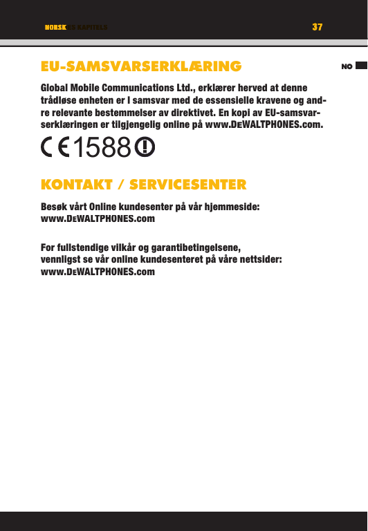 37TITEL DES KAPITELSNO37NORSKEU-SAMSVARSERKLÆRINGGlobal Mobile Communications Ltd., erklærer herved at denne trådløse enheten er I samsvar med de essensielle kravene og and-re relevante bestemmelser av direktivet. En kopi av EU-samsvar-serklæringen er tilgjengelig online på www.DEWALTPHONES.com. KONTAKT / SERVICESENTERBesøk vårt Online kundesenter på vår hjemmeside: www.DEWALTPHONES.comFor fullstendige vilkår og garantibetingelsene, vennligst se vår online kundesenteret på våre nettsider: www.DEWALTPHONES.com1588NOTITEL DES KAPITELS37373737TITEL DES KAPITELSNORSKNORSKTITEL DES KAPITELSEU-SAMSVARSERKLÆRINGGlobal Mobile Communications Ltd., erklærer herved at denne trådløse enheten er I samsvar med de essensielle kravene og and-re relevante bestemmelser av direktivet. En kopi av EU-samsvar-serklæringen er tilgjengelig online på www.DEWALTPHONES.com.KONTAKT / SERVICESENTERBesøk vårt Online kundesenter på vår hjemmeside: www.DEWALTPHONES.comFor fullstendige vilkår og garantibetingelsene, vennligst se vår online kundesenteret på våre nettsider: www.DEWALTPHONES.com1588