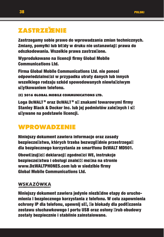 38ZASTRZEZˇENIEZastrzegamy sobie prawo do wprowadzania zmian technicznych. Zmiany, pomyłki lub błdy w druku nie ustanawiaj prawa do odszkodowania. Wszelkie prawa zastrzeone.Wyprodukowano na licencji ﬁ rmy Global Mobile Communications Ltd.Firma Global Mobile Communications Ltd. nie ponosi odpowiedzialnoci w przypadku utraty danych lub innych wszelkiego rodzaju szkód spowodowanych niewłaciwym uytkowaniem telefonu.(C) 2016 GLOBAL MOBILE COMMUNICATIONS LTD. Loga DEWALT ® oraz DEWALT ® s znakami towarowymi ﬁ rmy Stanley Black &amp; Decker Inc. lub jej podmiotów zalenych i s uywane na podstawie licencji.WPROWADZENIENiniejszy dokument zawiera informacje oraz zasady bezpieczestwa, których trzeba bezwzgldnie przestrzega dla bezpiecznego korzystania ze smartfonu DEWALT MD501. Obowizujc deklaracj zgodnoci WE, instrukcje bezpieczestwa i obsługi znale mona na stronie www.DEWALTPHONES.com lub w siedzibie ﬁ rmy Global Mobile Communications Ltd.WSKAZÓWKANiniejszy dokument zawiera jedynie niezbdne etapy do urucho-mienia i bezpiecznego korzystania z telefonu. W celu zapewnienia ochrony IP dla telefonu, upewnij si, e blokady dla podłczenia zestawu słuchawkowego i portu USB oraz osłony rub obudowy zostały bezpiecznie i stabilnie zainstalowane. POLSKI38ZASTRZEZˇENIEZASTRZEZENIEENIEZASTRZEZZastrzegamy sobie prawo do wprowadzania zmian technicznych. Zmiany, pomyłki lub błdy w druku nie ustanawiaj prawa do odszkodowania. Wszelkie prawa zastrzeone.Wyprodukowano na licencji ﬁ rmy Global Mobile Communications Ltd.Firma Global Mobile Communications Ltd. nie ponosi odpowiedzialnoci w przypadku utraty danych lub innych wszelkiego rodzaju szkód spowodowanych niewłaciwym uytkowaniem telefonu.(C) 2016 GLOBAL MOBILE COMMUNICATIONS LTD.Loga DEWALT ® oraz DEWALT ® s znakami towarowymi ﬁ rmy Stanley Black &amp; Decker Inc. lub jej podmiotów zalenych i s uywane na podstawie licencji.WPROWADZENIENiniejszy dokument zawiera informacje oraz zasady bezpieczestwa, których trzeba bezwzgldnie przestrzega dla bezpiecznego korzystania ze smartfonu DEWALT MD501. Obowizujc deklaracj zgodnoci WE, instrukcje bezpieczestwa i obsługi znale mona na stronie www.DEWALTPHONES.com lub w siedzibie ﬁ rmy Global Mobile Communications Ltd.WSKAZÓWKANiniejszy dokument zawiera jedynie niezbdne etapy do urucho-mienia i bezpiecznego korzystania z telefonu. W celu zapewnienia ochrony IP dla telefonu, upewnij si, e blokady dla podłczenia zestawu słuchawkowego i portu USB oraz osłony rub obudowy zostały bezpiecznie i stabilnie zainstalowane. POLSKI