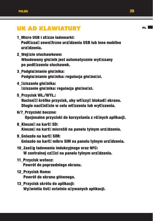 39PLPOLSKIUKAD KLAWIATURY1_ Micro USB i złcze ładowarki:Podłcza zewntrzne urzdzenia USB lub inne mobilne urzdzenia.2_  Wejcie  słuchawkowe:Wbudowany głonik jest automatycznie wyłczany po podłczeniu słuchawek.3_  Podgłanianie  głonika:Podgłanianie głonika: regulacja głonoci.4_ ciszanie  głonika:ciszanie głonika: regulacja głonoci.5_ Przycisk  WŁ./WYŁ.:Nacisn krótko przycisk, aby włczy blokad ekranu. Długie nacinicie w celu włczenia lub wyłczenia.6/7_ Przyciski  boczne:Opcjonalne przyciski do korzystania z rónych aplikacji.8_ Kiesze na kart SD:Kiesze na kart microSD na panelu tylnym urzdzenia.9_ Gniazdo na kart SIM:Gniazdo na kart mikro SIM na panelu tylnym urzdzenia.10_ Zasig ładowania indukcyjnego oraz NFC:W centralnej czci na panelu tylnym urzdzenia.11_ Przycisk  wstecz:Powrót do poprzedniego ekranu.12_ Przycisk  Home:Powrót do ekranu głównego.13_ Przycisk skrótu do aplikacji:Wywietla list ostatnio uywanych aplikacji.39PLPOLSKIUKAD KLAWIATURY1_ Micro USB i złcze ładowarki:Podłcza zewntrzne urzdzenia USB lub inne mobilne urzdzenia.2_  Wejcie  słuchawkowe:Wbudowany głonik jest automatycznie wyłczany po podłczeniu słuchawek.3_  Podgłanianie  głonika:Podgłanianie głonika: regulacja głonoci.4_ ciszanie  głonika:ciszanie głonika: regulacja głonoci.5_ Przycisk  WŁ./WYŁ.:Nacisn krótko przycisk, aby włczy blokad ekranu. Długie nacinicie w celu włczenia lub wyłczenia.6/7_ Przyciski  boczne:Opcjonalne przyciski do korzystania z rónych aplikacji.8_ Kiesze na kart SD:Kiesze na kart microSD na panelu tylnym urzdzenia.9_ Gniazdo na kart SIM:Gniazdo na kart mikro SIM na panelu tylnym urzdzenia.10_ Zasig ładowania indukcyjnego oraz NFC:W centralnej czci na panelu tylnym urzdzenia.11_ Przycisk  wstecz:Powrót do poprzedniego ekranu.12_ Przycisk  Home:Powrót do ekranu głównego.13_ Przycisk skrótu do aplikacji:Wywietla list ostatnio uywanych aplikacji.