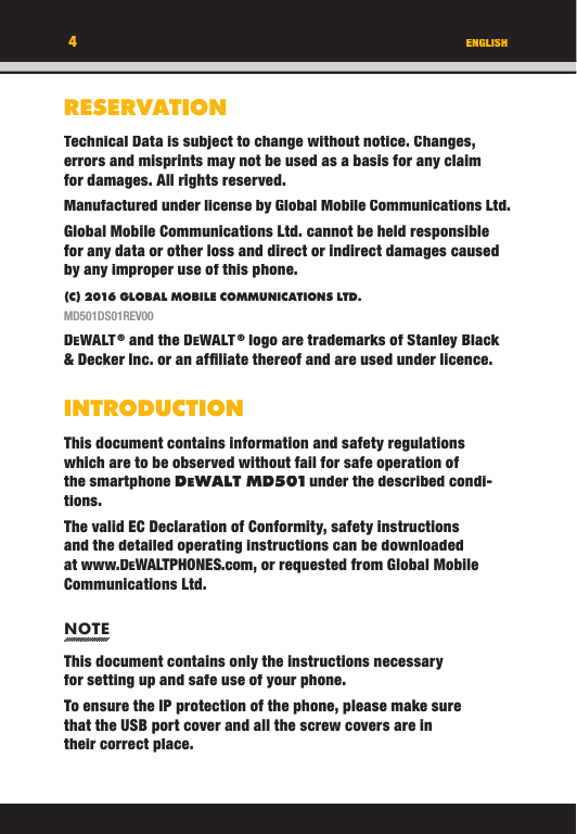 ENGLISHRESERVATIONTechnical Data is subject to change without notice. Changes, errors and misprints may not be used as a basis for any claim for damages. All rights reserved.Manufactured under license by Global Mobile Communications Ltd.Global Mobile Communications Ltd. cannot be held responsible for any data or other loss and direct or indirect damages caused by any improper use of this phone.(C) 2016 GLOBAL MOBILE COMMUNICATIONS LTD. MD501DS01REV00DEWALT ® and the DEWALT ® logo are trademarks of Stanley Black &amp; Decker Inc. or an afﬁ liate thereof and are used under licence.INTRODUCTIONThis document contains information and safety regulations which are to be observed without fail for safe operation of the smartphone DEW A L T  M D 5 01 under the described condi-tions. The valid EC Declaration of Conformity, safety instructions and the detailed operating instructions can be downloaded at www.DEWALTPHONES.com, or requested from Global Mobile Communications Ltd.NOTEThis document contains only the instructions necessary for setting up and safe use of your phone.To ensure the IP protection of the phone, please make sure that the USB port cover and all the screw covers are in their correct place.4ENGLISHRESERVATIONTechnical Data is subject to change without notice. Changes, errors and misprints may not be used as a basis for any claim for damages. All rights reserved.Manufactured under license by Global Mobile Communications Ltd.Global Mobile Communications Ltd. cannot be held responsible for any data or other loss and direct or indirect damages caused by any improper use of this phone.(C) 2016 GLOBAL MOBILE COMMUNICATIONS LTD.MD501DS01REV00DEWALT ® and the DEWALT ® logo are trademarks of Stanley Black &amp; Decker Inc. or an afﬁ liate thereof and are used under licence.INTRODUCTIONThis document contains information and safety regulations which are to be observed without fail for safe operation of the smartphone DEW A L T  M D 5 01 under the described condi-tions. The valid EC Declaration of Conformity, safety instructions and the detailed operating instructions can be downloaded at www.DEWALTPHONES.com, or requested from Global Mobile Communications Ltd.NOTEThis document contains only the instructions necessary for setting up and safe use of your phone.To ensure the IP protection of the phone, please make sure that the USB port cover and all the screw covers are in their correct place.4