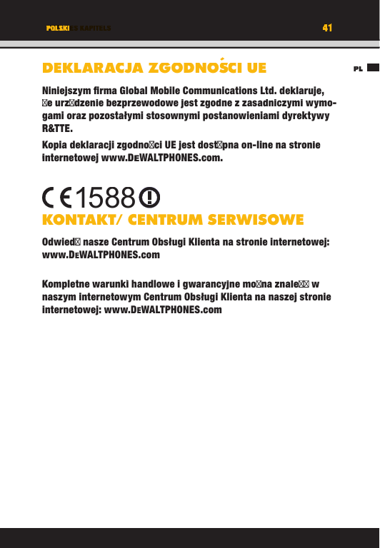 41TITEL DES KAPITELSPL41POLSKIDEKLARACJA ZGODNOS´CI UENiniejszym ﬁ rma Global Mobile Communications Ltd. deklaruje, e urzdzenie bezprzewodowe jest zgodne z zasadniczymi wymo-gami oraz pozostałymi stosownymi postanowieniami dyrektywy R&amp;TTE.Kopia deklaracji zgodnoci UE jest dostpna on-line na stronie internetowej www.DEWALTPHONES.com. KONTAKT/ CENTRUM SERWISOWEOdwied nasze Centrum Obsługi Klienta na stronie internetowej: www.DEWALTPHONES.comKompletne warunki handlowe i gwarancyjne mona znale w naszym internetowym Centrum Obsługi Klienta na naszej stronie internetowej: www.DEWALTPHONES.com1588PLTITEL DES KAPITELS41414141TITEL DES KAPITELSPOLSKIPOLSKITITEL DES KAPITELSDEKLARACJA ZGODNOS´CI UEDEKLARACJA ZGODNOSCI UECI UECI UEDEKLARACJA ZGODNOSNiniejszym ﬁ rma Global Mobile Communications Ltd. deklaruje, e urzdzenie bezprzewodowe jest zgodne z zasadniczymi wymo-gami oraz pozostałymi stosownymi postanowieniami dyrektywy R&amp;TTE.Kopia deklaracji zgodnoci UE jest dostpna on-line na stronie internetowej www.DEWALTPHONES.com.KONTAKT/ CENTRUM SERWISOWEOdwied nasze Centrum Obsługi Klienta na stronie internetowej: www.DEWALTPHONES.comKompletne warunki handlowe i gwarancyjne mona znale w naszym internetowym Centrum Obsługi Klienta na naszej stronie internetowej: www.DEWALTPHONES.com1588