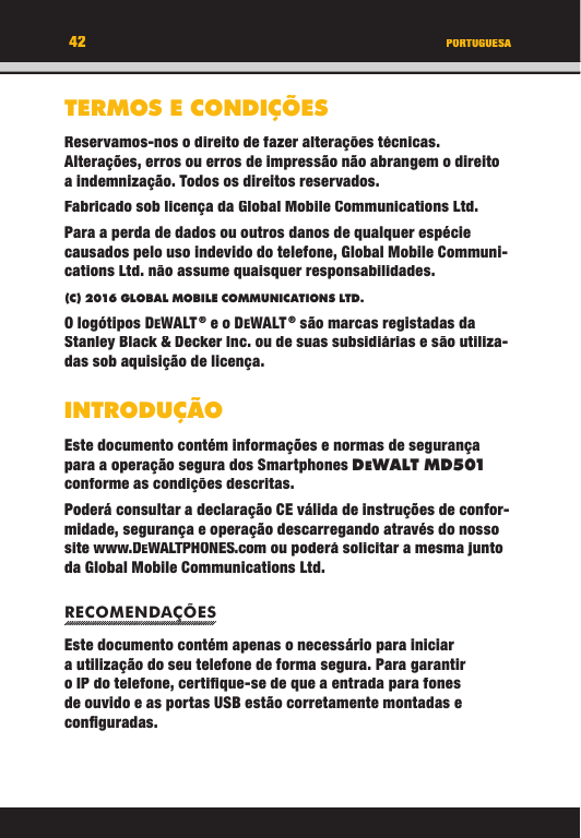 42TERMOS E CONDIÇÕESReservamos-nos o direito de fazer alterações técnicas. Alterações, erros ou erros de impressão não abrangem o direito a indemnização. Todos os direitos reservados.Fabricado sob licença da Global Mobile Communications Ltd.Para a perda de dados ou outros danos de qualquer espécie causados   pelo uso indevido do telefone, Global Mobile Communi-cations Ltd. não assume quaisquer responsabilidades.(C) 2016 GLOBAL MOBILE COMMUNICATIONS LTD. O logótipos DEWALT ® e o DEWALT ® são marcas registadas da Stanley Black &amp; Decker Inc. ou de suas subsidiárias e são utiliza-das sob aquisição de licença.INTRODUÇÃOEste documento contém informações e normas de segurança para a operação segura dos Smartphones DEWALT M D501 conforme as condições descritas. Poderá consultar a declaração CE válida de instruções de confor-midade, segurança e operação descarregando através do nosso site www.DEWALTPHONES.com ou poderá solicitar a mesma junto da Global Mobile Communications Ltd.RECOMENDAÇÕESEste documento contém apenas o necessário para iniciar a utilização do seu telefone de forma segura. Para garantir o IP do telefone, certiﬁ que-se de que a entrada para fones de ouvido e as portas USB estão corretamente montadas e conﬁ guradas. PORTUGUESA42TERMOS E CONDIÇÕESReservamos-nos o direito de fazer alterações técnicas. Alterações, erros ou erros de impressão não abrangem o direito a indemnização. Todos os direitos reservados.Fabricado sob licença da Global Mobile Communications Ltd.Para a perda de dados ou outros danos de qualquer espécie causados   pelo uso indevido do telefone, Global Mobile Communi-cations Ltd. não assume quaisquer responsabilidades.(C) 2016 GLOBAL MOBILE COMMUNICATIONS LTD.O logótipos DEWALT ® e o DEWALT ® são marcas registadas da Stanley Black &amp; Decker Inc. ou de suas subsidiárias e são utiliza-das sob aquisição de licença.INTRODUÇÃOEste documento contém informações e normas de segurança para a operação segura dos Smartphones DEWALT M D501conforme as condições descritas. Poderá consultar a declaração CE válida de instruções de confor-midade, segurança e operação descarregando através do nosso site www.DEWALTPHONES.com ou poderá solicitar a mesma junto da Global Mobile Communications Ltd.RECOMENDAÇÕESRECOMENDAÇÕESEste documento contém apenas o necessário para iniciar a utilização do seu telefone de forma segura. Para garantir o IP do telefone, certiﬁ que-se de que a entrada para fones de ouvido e as portas USB estão corretamente montadas e conﬁ guradas. PORTUGUESA