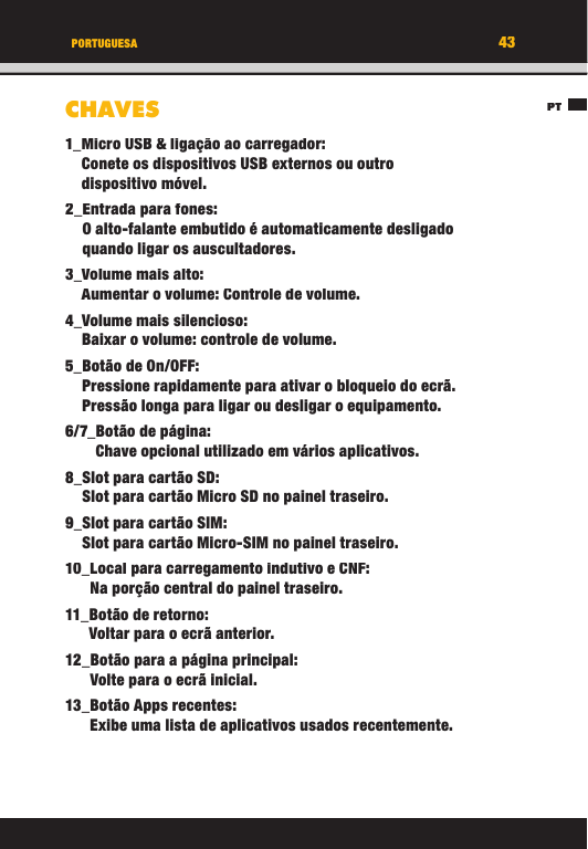 43PTPORTUGUESACHAVES1_ Micro USB &amp; ligação ao carregador:Conete os dispositivos USB externos ou outro dispositivo móvel.2_ Entrada para fones:O alto-falante embutido é automaticamente desligado quando ligar os auscultadores.3_  Volume  mais  alto:Aumentar o volume: Controle de volume.4_ Volume mais silencioso:Baixar o volume: controle de volume.5_ Botão de On/OFF:Pressione rapidamente para ativar o bloqueio do ecrã. Pressão longa para ligar ou desligar o equipamento.6/7_ Botão de página:Chave opcional utilizado em vários aplicativos.8_  Slot para cartão SD:Slot para cartão Micro SD no painel traseiro.9_ Slot para cartão SIM:Slot para cartão Micro-SIM no painel traseiro.10_ Local para carregamento indutivo e CNF:Na porção central do painel traseiro.11_ Botão de retorno:Voltar para o ecrã anterior.12_ Botão para a página principal:Volte para o ecrã inicial.13_  Botão  Apps  recentes:Exibe uma lista de aplicativos usados   recentemente.43PTPORTUGUESACHAVES1_ Micro USB &amp; ligação ao carregador:Conete os dispositivos USB externos ou outro dispositivo móvel.2_ Entrada para fones:O alto-falante embutido é automaticamente desligado quando ligar os auscultadores.3_  Volume  mais  alto:Aumentar o volume: Controle de volume.4_ Volume mais silencioso:Baixar o volume: controle de volume.5_ Botão de On/OFF:Pressione rapidamente para ativar o bloqueio do ecrã. Pressão longa para ligar ou desligar o equipamento.6/7_ Botão de página:Chave opcional utilizado em vários aplicativos.8_  Slot para cartão SD:Slot para cartão Micro SD no painel traseiro.9_ Slot para cartão SIM:Slot para cartão Micro-SIM no painel traseiro.10_ Local para carregamento indutivo e CNF:Na porção central do painel traseiro.11_ Botão de retorno:Voltar para o ecrã anterior.12_ Botão para a página principal:Volte para o ecrã inicial.13_  Botão  Apps  recentes:Exibe uma lista de aplicativos usados   recentemente.