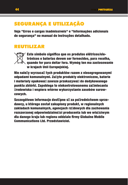 44 TITEL DES KAPITELS44 PORTUGUESASEGURANÇA E UTILIZAÇÃOVeja &quot;Erros e cargas inadmissíveis&quot; e &quot;Informações adicionais de segurança&quot; no manual de instruções detalhado.REUTILIZAREste símbolo signiﬁ ca que os produtos elétricos/ele-trónicos e baterias devem ser fornecidos, para recolha, quando for para deitar fora. Wymóg ten ma zastosowanie w krajach Unii Europejskiej.Nie naley wyrzuca tych produktów razem z niesegregowanymi odpadami komunalnymi. Zuyte produkty elektroniczne, baterie i materiały opakowa zawsze przekazywa do dedykowanego punktu zbiórki. Zapobiega to niekontrolowanemu zamiecaniu rodowiska i wspiera wtórne wykorzystanie zasobów surow-cowych.Szczegółowe informacje dostpne s za porednictwem sprze-dawcy, u którego został zakupiony produkt, w regionalnych zakładach komunalnych, agencjach rzdowych dla zachowania rozszerzonej odpowiedzialnoci producenta lub we właciwym dla danego kraju lub regionu oddziale ﬁ rmy Globalne Mobile Communications Ltd. Przedstawiciel.TITEL DES KAPITELS44444444PORTUGUESATITEL DES KAPITELSPORTUGUESAPORTUGUESATITEL DES KAPITELSSEGURANÇA E UTILIZAÇÃOVeja &quot;Erros e cargas inadmissíveis&quot; e &quot;Informações adicionais de segurança&quot; no manual de instruções detalhado.REUTILIZAREste símbolo signiﬁ ca que os produtos elétricos/ele-trónicos e baterias devem ser fornecidos, para recolha, quando for para deitar fora. Wymóg ten ma zastosowanie w krajach Unii Europejskiej.Nie naley wyrzuca tych produktów razem z niesegregowanymi odpadami komunalnymi. Zuyte produkty elektroniczne, baterie i materiały opakowa zawsze przekazywa do dedykowanego punktu zbiórki. Zapobiega to niekontrolowanemu zamiecaniu rodowiska i wspiera wtórne wykorzystanie zasobów surow-cowych.Szczegółowe informacje dostpne s za porednictwem sprze-dawcy, u którego został zakupiony produkt, w regionalnych zakładach komunalnych, agencjach rzdowych dla zachowania rozszerzonej odpowiedzialnoci producenta lub we właciwym dla danego kraju lub regionu oddziale ﬁ rmy Globalne Mobile Communications Ltd. Przedstawiciel.