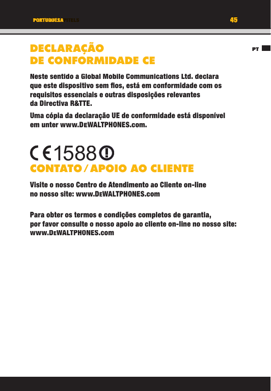 45TITEL DES KAPITELSPT45PORTUGUESADECLARAÇÃO DE CONFORMIDADE CENeste sentido a Global Mobile Communications Ltd. declara que este dispositivo sem ﬁ os, está em conformidade com os requisitos essenciais e outras disposições relevantes da Directiva R&amp;TTE.Uma cópia da declaração UE de conformidade está disponível em unter www.DEWALTPHONES.com. CONTATO / APOIO  AO  CLIENTEVisite o nosso Centro de Atendimento ao Cliente on-line no nosso site: www.DEWALTPHONES.comPara obter os termos e condições completos de garantia, por favor consulte o nosso apoio ao cliente on-line no nosso site: www.DEWALTPHONES.com1588PTTITEL DES KAPITELS45454545TITEL DES KAPITELSPORTUGUESAPORTUGUESATITEL DES KAPITELSDECLARAÇÃO DE CONFORMIDADE CENeste sentido a Global Mobile Communications Ltd. declara que este dispositivo sem ﬁ os, está em conformidade com os requisitos essenciais e outras disposições relevantes da Directiva R&amp;TTE.Uma cópia da declaração UE de conformidade está disponível em unter www.DEWALTPHONES.com.CONTATO / APOIO  AO  CLIENTEVisite o nosso Centro de Atendimento ao Cliente on-line no nosso site: www.DEWALTPHONES.comPara obter os termos e condições completos de garantia, por favor consulte o nosso apoio ao cliente on-line no nosso site: www.DEWALTPHONES.com1588