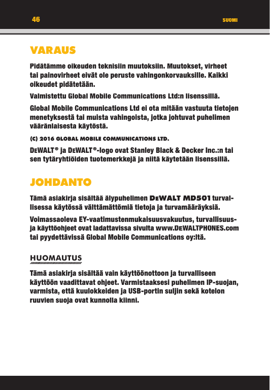 46VARAUSPidätämme oikeuden teknisiin muutoksiin. Muutokset, virheet tai painovirheet eivät ole peruste vahingonkorvauksille. Kaikki oikeudet pidätetään.Valmistettu Global Mobile Communications Ltd:n lisenssillä.Global Mobile Communications Ltd ei ota mitään vastuuta tietojen menetyksestä tai muista vahingoista, jotka johtuvat puhelimen vääränlaisesta käytöstä.(C) 2016 GLOBAL MOBILE COMMUNICATIONS LTD. DEWALT ® ja DEWALT ®-logo ovat Stanley Black &amp; Decker Inc.:n tai sen tytäryhtiöiden tuotemerkkejä ja niitä käytetään lisenssillä.JOHDANTOTämä asiakirja sisältää älypuhelimen DEWALT MD501 turval-lisessa käytössä välttämättömiä tietoja ja turvamääräyksiä. Voimassaoleva EY-vaatimustenmukaisuusvakuutus, turvallisuus- ja käyttöohjeet ovat ladattavissa sivulta www.DEWALTPHONES.com tai pyydettävissä Global Mobile Communications oy:ltä.HUOMAUTUSTämä asiakirja sisältää vain käyttöönottoon ja turvalliseen käyttöön vaadittavat ohjeet. Varmistaaksesi puhelimen IP-suojan, varmista, että kuulokkeiden ja USB-portin suljin sekä kotelon ruuvien suoja ovat kunnolla kiinni. SUOMI46VARAUSPidätämme oikeuden teknisiin muutoksiin. Muutokset, virheet tai painovirheet eivät ole peruste vahingonkorvauksille. Kaikki oikeudet pidätetään.Valmistettu Global Mobile Communications Ltd:n lisenssillä.Global Mobile Communications Ltd ei ota mitään vastuuta tietojen menetyksestä tai muista vahingoista, jotka johtuvat puhelimen vääränlaisesta käytöstä.(C) 2016 GLOBAL MOBILE COMMUNICATIONS LTD.DEWALT ® ja DEWALT ®-logo ovat Stanley Black &amp; Decker Inc.:n tai sen tytäryhtiöiden tuotemerkkejä ja niitä käytetään lisenssillä.JOHDANTOTämä asiakirja sisältää älypuhelimen DEWALT M D501 turval-WALT M D501 turval- turval-WALT M D501lisessa käytössä välttämättömiä tietoja ja turvamääräyksiä. Voimassaoleva EY-vaatimustenmukaisuusvakuutus, turvallisuus- ja käyttöohjeet ovat ladattavissa sivulta www.DEWALTPHONES.com tai pyydettävissä Global Mobile Communications oy:ltä.HUOMAUTUSTämä asiakirja sisältää vain käyttöönottoon ja turvalliseen käyttöön vaadittavat ohjeet. Varmistaaksesi puhelimen IP-suojan, varmista, että kuulokkeiden ja USB-portin suljin sekä kotelon ruuvien suoja ovat kunnolla kiinni. SUOMI