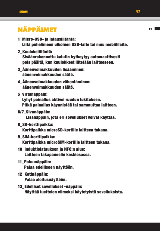 47FISUOMINÄPPÄIMET1_ Micro-USB- ja latausliitäntä:Liitä puhelimeen ulkoinen USB-laite tai muu mobiililaite.2_ Kuulokeliitäntä:Sisäänrakennettu kaiutin kytkeytyy automaattisesti pois päältä, kun kuulokkeet liitetään laitteeseen.3_  Äänenvoimakkuuden  lisääminen:äänenvoimakkuuden säätö.4_ Äänenvoimakkuuden  vähentäminen: äänenvoimakkuuden säätö.5_  Virtanäppäin:Lyhyt painallus aktivoi ruudun lukituksen. Pitkä painallus käynnistää tai sammuttaa laitteen.6/7_ Sivunäppäin:Lisänäppäin, jota eri sovellukset voivat käyttää.8_ SD-korttipaikka:Korttipaikka microSD-kortille laitteen takana.9_ SIM-korttipaikka:Korttipaikka microSIM-kortille laitteen takana.10_ Induktiolatauksen ja NFC:n alue:Laitteen takapaneelin keskiosassa.11_ Paluunäppäin:Palaa edelliseen näyttöön.12_ Kotinäppäin:Palaa aloitusnäyttöön.13_ Edelliset sovellukset -näppäin:Näyttää luettelon viimeksi käytetyistä sovelluksista.47FISUOMINÄPPÄIMET1_ Micro-USB- ja latausliitäntä:Liitä puhelimeen ulkoinen USB-laite tai muu mobiililaite.2_ Kuulokeliitäntä:Sisäänrakennettu kaiutin kytkeytyy automaattisesti pois päältä, kun kuulokkeet liitetään laitteeseen.3_  Äänenvoimakkuuden  lisääminen:äänenvoimakkuuden säätö.4_ Äänenvoimakkuuden  vähentäminen: äänenvoimakkuuden säätö.5_  Virtanäppäin:Lyhyt painallus aktivoi ruudun lukituksen. Pitkä painallus käynnistää tai sammuttaa laitteen.6/7_ Sivunäppäin:Lisänäppäin, jota eri sovellukset voivat käyttää.8_ SD-korttipaikka:Korttipaikka microSD-kortille laitteen takana.9_ SIM-korttipaikka:Korttipaikka microSIM-kortille laitteen takana.10_ Induktiolatauksen ja NFC:n alue:Laitteen takapaneelin keskiosassa.11_ Paluunäppäin:Palaa edelliseen näyttöön.12_ Kotinäppäin:Palaa aloitusnäyttöön.13_ Edelliset sovellukset -näppäin:Näyttää luettelon viimeksi käytetyistä sovelluksista.