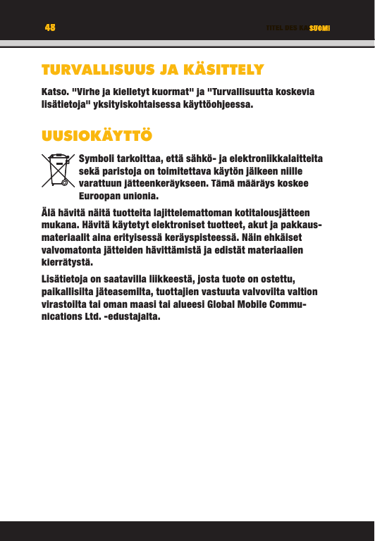 48 TITEL DES KAPITELS48 SUOMITURVALLISUUS JA KÄSITTELYKatso. &quot;Virhe ja kielletyt kuormat&quot; ja &quot;Turvallisuutta koskevia lisätietoja&quot; yksityiskohtaisessa käyttöohjeessa.UUSIOKÄYTTÖSymboli tarkoittaa, että sähkö- ja elektroniikkalaitteita sekä paristoja on toimitettava käytön jälkeen niille varattuun jätteenkeräykseen. Tämä määräys koskee Euroopan unionia.Älä hävitä näitä tuotteita lajittelemattoman kotitalousjätteen mukana. Hävitä käytetyt elektroniset tuotteet, akut ja pakkaus-materiaalit aina erityisessä keräyspisteessä. Näin ehkäiset valvomatonta jätteiden hävittämistä ja edistät materiaalien kierrätystä. Lisätietoja on saatavilla liikkeestä, josta tuote on ostettu, paikallisilta jäteasemilta, tuottajien vastuuta valvovilta valtion virastoilta tai oman maasi tai alueesi Global Mobile Commu-nications Ltd. -edustajalta.TITEL DES KAPITELS48484848TITEL DES KAPITELSSUOMISUOMITITEL DES KAPITELSTURVALLISUUS JA KÄSITTELYKatso. &quot;Virhe ja kielletyt kuormat&quot; ja &quot;Turvallisuutta koskevia lisätietoja&quot; yksityiskohtaisessa käyttöohjeessa.UUSIOKÄYTTÖSymboli tarkoittaa, että sähkö- ja elektroniikkalaitteita sekä paristoja on toimitettava käytön jälkeen niille varattuun jätteenkeräykseen. Tämä määräys koskee Euroopan unionia.Älä hävitä näitä tuotteita lajittelemattoman kotitalousjätteen mukana. Hävitä käytetyt elektroniset tuotteet, akut ja pakkaus-materiaalit aina erityisessä keräyspisteessä. Näin ehkäiset valvomatonta jätteiden hävittämistä ja edistät materiaalien kierrätystä. Lisätietoja on saatavilla liikkeestä, josta tuote on ostettu, paikallisilta jäteasemilta, tuottajien vastuuta valvovilta valtion virastoilta tai oman maasi tai alueesi Global Mobile Commu-nications Ltd. -edustajalta.