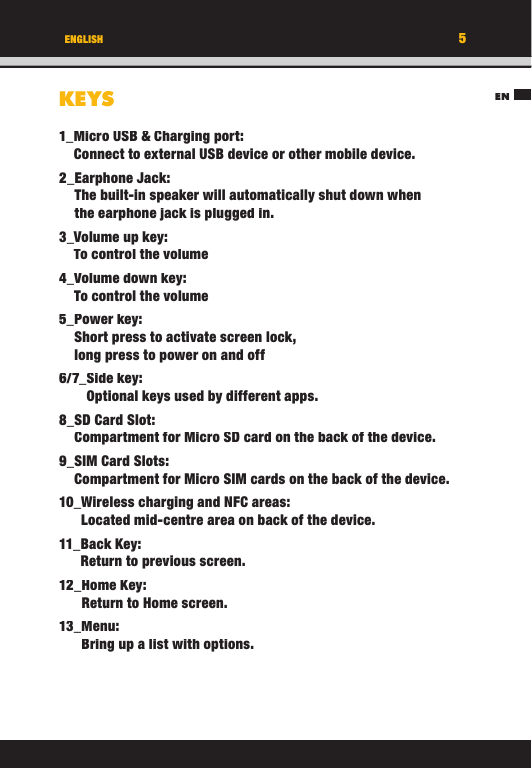 EN5ENGLISHKEYS1_ Micro USB &amp; Charging port:Connect to external USB device or other mobile device. 2_ Earphone  Jack:The built-in speaker will automatically shut down when the earphone jack is plugged in.3_ Volume up key:To control the volume4_ Volume down key:To control the volume5_ Power  key:Short press to activate screen lock, long press to power on and off6/7_ Side  key:Optional keys used by different apps.8_ SD Card Slot:Compartment for Micro SD card on the back of the device.9_ SIM Card Slots:Compartment for Micro SIM cards on the back of the device.10_ Wireless charging and NFC areas:Located mid-centre area on back of the device.11_ Back  Key:Return to previous screen.12_ Home  Key:Return to Home screen.13_ Menu:Bring up a list with options.EN5ENGLISHKEYS1_ Micro USB &amp; Charging port:Connect to external USB device or other mobile device. 2_ Earphone  Jack:The built-in speaker will automatically shut down when the earphone jack is plugged in.3_ Volume up key:To control the volume4_ Volume down key:To control the volume5_ Power  key:Short press to activate screen lock, long press to power on and off6/7_ Side  key:Optional keys used by different apps.8_ SD Card Slot:Compartment for Micro SD card on the back of the device.9_ SIM Card Slots:Compartment for Micro SIM cards on the back of the device.10_ Wireless charging and NFC areas:Located mid-centre area on back of the device.11_ Back  Key:Return to previous screen.12_ Home  Key:Return to Home screen.13_ Menu:Bring up a list with options.