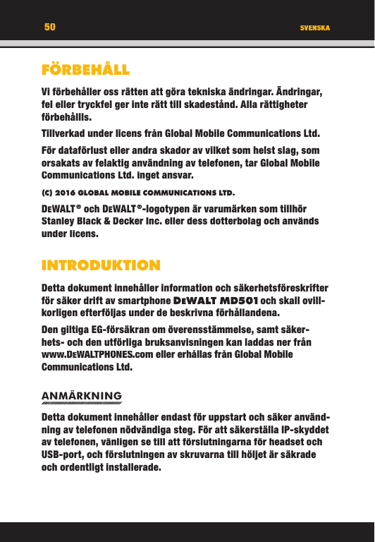 50FÖRBEHÅLLVi förbehåller oss rätten att göra tekniska ändringar. Ändringar, fel eller tryckfel ger inte rätt till skadestånd. Alla rättigheter förbehållls.Tillverkad under licens från Global Mobile Communications Ltd.För dataförlust eller andra skador av vilket som helst slag, som orsakats av felaktig användning av telefonen, tar Global Mobile Communications Ltd. inget ansvar.(C) 2016 GLOBAL MOBILE COMMUNICATIONS LTD. DEWALT ® och DEWALT ®-logotypen är varumärken som tillhör Stanley Black &amp; Decker Inc. eller dess dotterbolag och används under licens.INTRODUKTIONDetta dokument innehåller information och säkerhetsföreskrifter för säker drift av smartphone DEWALT M D501 och skall ovill-korligen efterföljas under de beskrivna förhållandena. Den giltiga EG-försäkran om överensstämmelse, samt säker-hets- och den utförliga bruksanvisningen kan laddas ner från www.DEWALTPHONES.com eller erhållas från Global Mobile Communications Ltd.ANMÄRKNINGDetta dokument innehåller endast för uppstart och säker använd-ning av telefonen nödvändiga steg. För att säkerställa IP-skyddet av telefonen, vänligen se till att förslutningarna för headset och USB-port, och förslutningen av skruvarna till höljet är säkrade och ordentligt installerade. SVENSKA50FÖRBEHÅLLVi förbehåller oss rätten att göra tekniska ändringar. Ändringar, fel eller tryckfel ger inte rätt till skadestånd. Alla rättigheter förbehållls.Tillverkad under licens från Global Mobile Communications Ltd.För dataförlust eller andra skador av vilket som helst slag, som orsakats av felaktig användning av telefonen, tar Global Mobile Communications Ltd. inget ansvar.(C) 2016 GLOBAL MOBILE COMMUNICATIONS LTD.DEWALT ® och DEWALT ®-logotypen är varumärken som tillhör Stanley Black &amp; Decker Inc. eller dess dotterbolag och används under licens.INTRODUKTIONDetta dokument innehåller information och säkerhetsföreskrifter för säker drift av smartphone DEWALT M D501 och skall ovill-WALT M D501 och skall ovill- och skall ovill-WALT M D501korligen efterföljas under de beskrivna förhållandena. Den giltiga EG-försäkran om överensstämmelse, samt säker-hets- och den utförliga bruksanvisningen kan laddas ner från www.DEWALTPHONES.com eller erhållas från Global Mobile Communications Ltd.ANMÄRKNINGDetta dokument innehåller endast för uppstart och säker använd-ning av telefonen nödvändiga steg. För att säkerställa IP-skyddet av telefonen, vänligen se till att förslutningarna för headset och USB-port, och förslutningen av skruvarna till höljet är säkrade och ordentligt installerade. SVENSKA