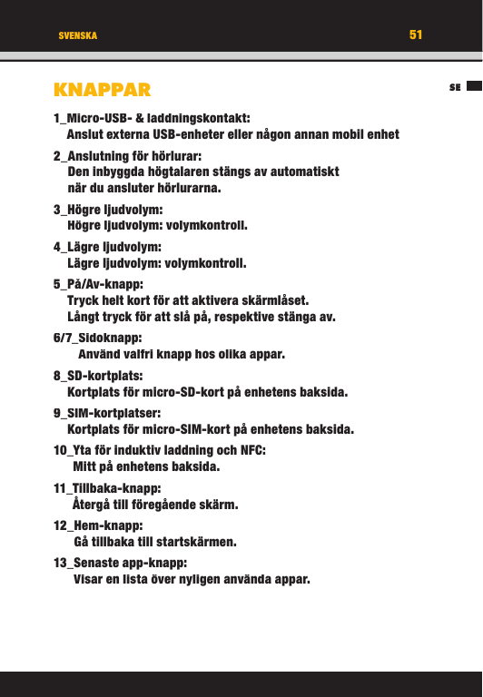 51SESVENSKAKNAPPAR1_ Micro-USB- &amp; laddningskontakt:Anslut externa USB-enheter eller någon annan mobil enhet 2_ Anslutning för hörlurar:Den inbyggda högtalaren stängs av automatiskt när du ansluter hörlurarna.3_ Högre  ljudvolym:Högre ljudvolym: volymkontroll.4_ Lägre  ljudvolym:Lägre ljudvolym: volymkontroll.5_ På/Av-knapp:Tryck helt kort för att aktivera skärmlåset. Långt tryck för att slå på, respektive stänga av.6/7_ Sidoknapp:Använd valfri knapp hos olika appar.8_ SD-kortplats:Kortplats för micro-SD-kort på enhetens baksida.9_ SIM-kortplatser:Kortplats för micro-SIM-kort på enhetens baksida.10_ Yta för induktiv laddning och NFC:Mitt på enhetens baksida.11_ Tillbaka-knapp:Återgå till föregående skärm.12_ Hem-knapp:Gå tillbaka till startskärmen.13_ Senaste  app-knapp:Visar en lista över nyligen använda appar.51SESVENSKAKNAPPAR1_ Micro-USB- &amp; laddningskontakt:Anslut externa USB-enheter eller någon annan mobil enhet 2_ Anslutning för hörlurar:Den inbyggda högtalaren stängs av automatiskt när du ansluter hörlurarna.3_ Högre  ljudvolym:Högre ljudvolym: volymkontroll.4_ Lägre  ljudvolym:Lägre ljudvolym: volymkontroll.5_ På/Av-knapp:Tryck helt kort för att aktivera skärmlåset. Långt tryck för att slå på, respektive stänga av.6/7_ Sidoknapp:Använd valfri knapp hos olika appar.8_ SD-kortplats:Kortplats för micro-SD-kort på enhetens baksida.9_ SIM-kortplatser:Kortplats för micro-SIM-kort på enhetens baksida.10_ Yta för induktiv laddning och NFC:Mitt på enhetens baksida.11_ Tillbaka-knapp:Återgå till föregående skärm.12_ Hem-knapp:Gå tillbaka till startskärmen.13_ Senaste  app-knapp:Visar en lista över nyligen använda appar.