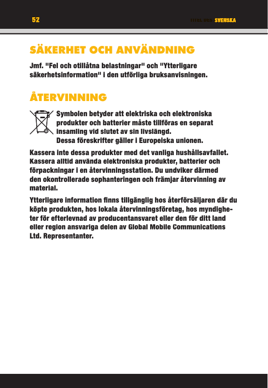 52 TITEL DES KAPITELS52 SVENSKASÄKERHET OCH ANVÄNDNINGJmf. &quot;Fel och otillåtna belastningar&quot; och &quot;Ytterligare säkerhetsinformation&quot; i den utförliga bruksanvisningen.ÅTERVINNINGSymbolen betyder att elektriska och elektroniska produkter och batterier måste tillföras en separat insamling vid slutet av sin livslängd. Dessa föreskrifter gäller i Europeiska unionen.Kassera inte dessa produkter med det vanliga hushållsavfallet. Kassera alltid använda elektroniska produkter, batterier och förpackningar i en återvinningsstation. Du undviker därmed den okontrollerade sophanteringen och främjar återvinning av material. Ytterligare information ﬁ nns tillgänglig hos återförsäljaren där du köpte produkten, hos lokala återvinningsföretag, hos myndighe-ter för efterlevnad av producentansvaret eller den för ditt land eller region ansvariga delen av Global Mobile Communications Ltd. Representanter.TITEL DES KAPITELS52525252SVENSKATITEL DES KAPITELSSVENSKASVENSKATITEL DES KAPITELSSÄKERHET OCH ANVÄNDNINGJmf. &quot;Fel och otillåtna belastningar&quot; och &quot;Ytterligare säkerhetsinformation&quot; i den utförliga bruksanvisningen.ÅTERVINNINGSymbolen betyder att elektriska och elektroniska produkter och batterier måste tillföras en separat insamling vid slutet av sin livslängd. Dessa föreskrifter gäller i Europeiska unionen.Kassera inte dessa produkter med det vanliga hushållsavfallet. Kassera alltid använda elektroniska produkter, batterier och förpackningar i en återvinningsstation. Du undviker därmed den okontrollerade sophanteringen och främjar återvinning av material. Ytterligare information ﬁ nns tillgänglig hos återförsäljaren där du köpte produkten, hos lokala återvinningsföretag, hos myndighe-ter för efterlevnad av producentansvaret eller den för ditt land eller region ansvariga delen av Global Mobile Communications Ltd. Representanter.