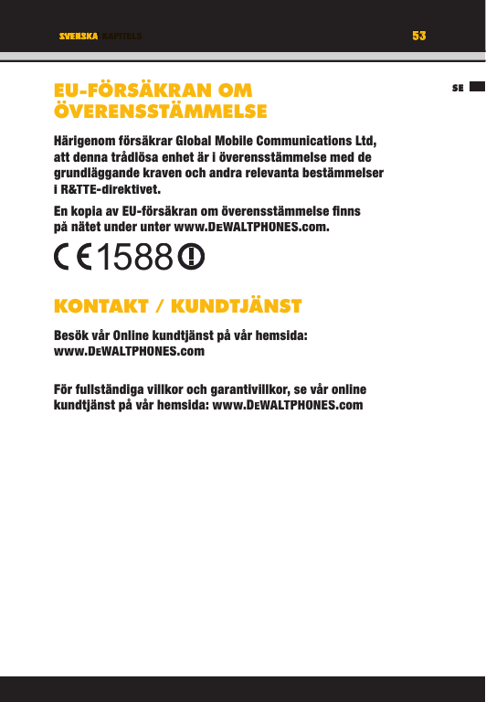 53TITEL DES KAPITELSSE53SVENSKAEU-FÖRSÄKRAN OM ÖVERENSSTÄMMELSEHärigenom försäkrar Global Mobile Communications Ltd, att denna trådlösa enhet är i överensstämmelse med de grundläggande kraven och andra relevanta bestämmelser i R&amp;TTE-direktivet.En kopia av EU-försäkran om överensstämmelse ﬁ nns på nätet under unter www.DEWALTPHONES.com. KONTAKT / KUNDTJÄNSTBesök vår Online kundtjänst på vår hemsida: www.DEWALTPHONES.comFör fullständiga villkor och garantivillkor, se vår online kundtjänst på vår hemsida: www.DEWALTPHONES.com1588SETITEL DES KAPITELS53535353TITEL DES KAPITELSSVENSKASVENSKATITEL DES KAPITELSEU-FÖRSÄKRAN OM ÖVERENSSTÄMMELSEHärigenom försäkrar Global Mobile Communications Ltd, att denna trådlösa enhet är i överensstämmelse med de grundläggande kraven och andra relevanta bestämmelser i R&amp;TTE-direktivet.En kopia av EU-försäkran om överensstämmelse ﬁ nns på nätet under unter www.DEWALTPHONES.com.KONTAKT / KUNDTJÄNSTBesök vår Online kundtjänst på vår hemsida: www.DEWALTPHONES.comFör fullständiga villkor och garantivillkor, se vår online kundtjänst på vår hemsida: www.DEWALTPHONES.com1588