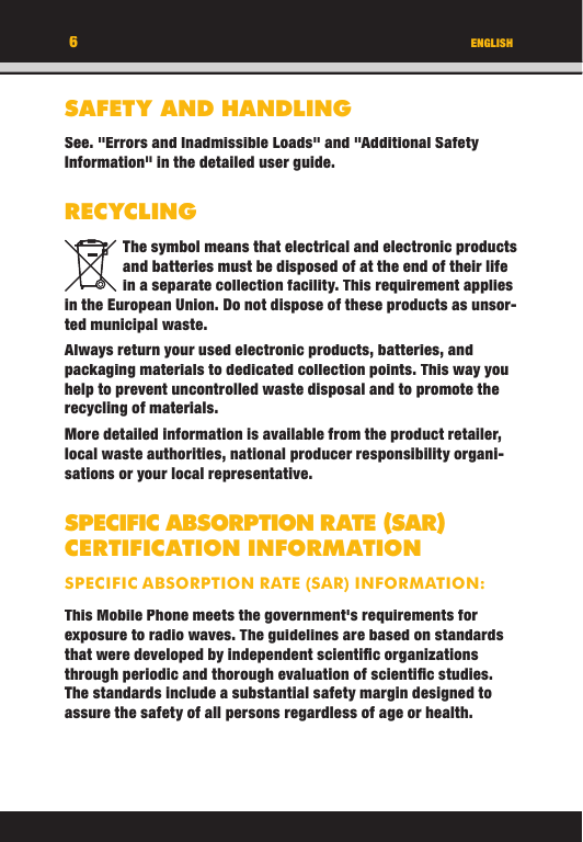 6ENGLISHSAFETY AND HANDLINGSee. &quot;Errors and Inadmissible Loads&quot; and &quot;Additional Safety Information&quot; in the detailed user guide.RECYCLINGThe symbol means that electrical and electronic products and batteries must be disposed of at the end of their life in a separate collection facility. This requirement applies in the European Union. Do not dispose of these products as unsor-ted municipal waste.Always return your used electronic products, batteries, and packaging materials to dedicated collection points. This way you help to prevent uncontrolled waste disposal and to promote the recycling of materials.More detailed information is available from the product retailer, local waste authorities, national producer responsibility organi-sations or your local representative.SPECIFIC ABSORPTION RATE (SAR) CERTIFICATION INFORMATIONSPECIFIC ABSORPTION RATE (SAR) INFORMATION:This Mobile Phone meets the government&apos;s requirements for exposure to radio waves. The guidelines are based on standards that were developed by independent scientiﬁ c organizations through periodic and thorough evaluation of scientiﬁ c studies. The standards include a substantial safety margin designed to assure the safety of all persons regardless of age or health.6ENGLISHSAFETY AND HANDLINGSee. &quot;Errors and Inadmissible Loads&quot; and &quot;Additional Safety Information&quot; in the detailed user guide.RECYCLINGThe symbol means that electrical and electronic products and batteries must be disposed of at the end of their life in a separate collection facility. This requirement applies in the European Union. Do not dispose of these products as unsor-ted municipal waste.Always return your used electronic products, batteries, and packaging materials to dedicated collection points. This way you help to prevent uncontrolled waste disposal and to promote the recycling of materials.More detailed information is available from the product retailer, local waste authorities, national producer responsibility organi-sations or your local representative.SPECIFIC ABSORPTION RATE (SAR) CERTIFICATION INFORMATIONSPECIFIC ABSORPTION RATE (SAR) INFORMATION:This Mobile Phone meets the government&apos;s requirements for exposure to radio waves. The guidelines are based on standards that were developed by independent scientiﬁ c organizations through periodic and thorough evaluation of scientiﬁ c studies. The standards include a substantial safety margin designed to assure the safety of all persons regardless of age or health.