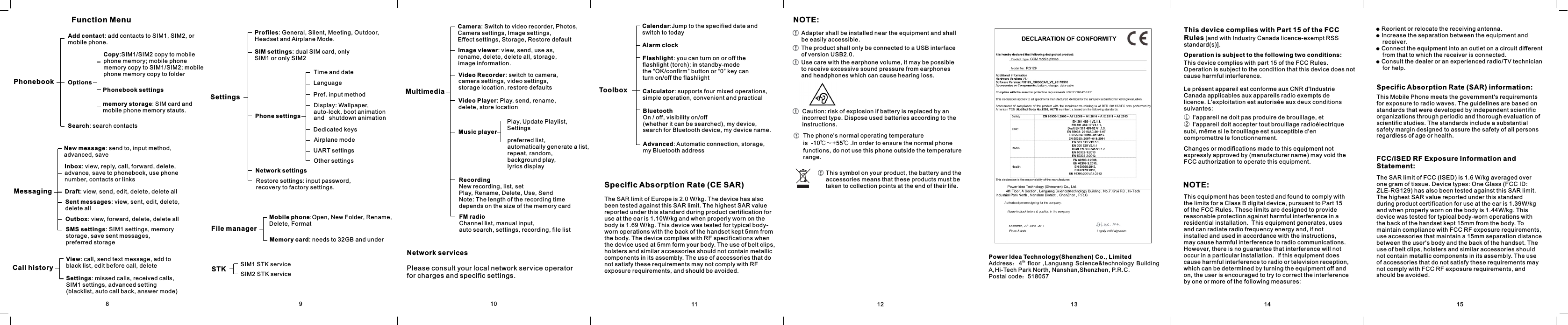 NOTE:Adapter shall be installed near the equipment and shall be easily accessible.The product shall only be connected to a USB interface of version USB2.0.Use care with the earphone volume, it may be possible to receive excessive sound pressure from earphones and headphones which can cause hearing loss.Caution: risk of explosion if battery is replaced by an incorrect type. Dispose used batteries according to the instructions.The phone&apos;s normal operating temperature is  -10℃～+55℃ .In order to ensure the normal phone functions, do not use this phone outside the temperature range.This symbol on your product, the battery and the accessories means that these products must be taken to collection points at the end of their life.8Function MenuPhonebookAdd contact: add contacts to SIM1, SIM2, or mobile phone.OptionsCopy:SIM1/SIM2 copy to mobile phone memory; mobile phone memory copy to SIM1/SIM2; mobile phone memory copy to folderPhonebook settingsmemory storage:SIMcard and mobile phone memory stauts.Search: search contactsMessagingNew message: send to, input method, advanced, saveInbox: view, reply, call, forward, delete, advance, save to phonebook, use phone number, contacts or linksDraft: view, send, edit, delete, delete allSent messages: view, sent, edit, delete, delete allOutbox: view, forward, delete, delete allSMS settings: SIM1 settings, memory storage, save sent messages, preferred storageCall historyView: call, send text message, add to black list, edit before call, deleteSettings: missed calls, received calls, SIM1 settings, advanced setting (blacklist, auto call back, answer mode)SettingsProfiles: General, Silent, Meeting, Outdoor, Headset and Airplane Mode.SIM settings: dual SIM card, only SIM1 or only SIM2Phone settingsTime and dateLanguagePref. input method Display: Wallpaper, auto-lock, boot animation and   shutdown animationDedicated keysAirplane modeUART settingsOther settingsNetwork settingsRestore settings: input password, recovery to factory settings.MultimediaCamera: Switch to video recorder, Photos, Camera settings, Image settings, Effect settings, Storage, Restore defaultImage viewer: view, send, use as, rename, delete, delete all, storage, image information. Video Recorder: switch to camera, camera settings, video settings, storage location, restore defaultsVideo Player: Play, send, rename, delete, store locationMusic playerPlay, Update Playlist, Settingspreferred list, automatically generate a list, repeat, random, background play,lyrics displayRecordingNew recording, list, setPlay, Rename, Delete, Use, SendNote: The length of the recording time depends on the size of the memory cardFM radioChannel list, manual input, auto search, settings, recording, file listSTK SIM1 STK serviceSIM2 STK serviceToolboxCalendar:Jump to the specified date and switch to todayAlarm clockFlashlight: you can turn on or off the flashlight (torch); in standby-mode the “OK/confirm” button or “0” key can turn on/off the flashlightCalculator: supports four mixed operations, simple operation, convenient and practicalBluetoothOn / off, visibility on/off (whether it can be searched), my device, search for Bluetooth device, my device name.Advanced: Automatic connection, storage, my Bluetooth addressFile managerMobile phone:Open, New Folder, Rename, Delete, FormatMemory card: needs to 32GB and underNetwork servicesPlease consult your local network service operator for charges and specific settings.11 12 13910Specific Absorption Rate (CE SAR) The SAR limit of Europe is 2.0 W/kg. The device has also been tested against this SAR limit. The highest SAR value reported under this standard during product certification for use at the ear is 1.10W/kg and when properly worn on the body is 1.69 W/kg. This device was tested for typical body-worn operations with the back of the handset kept 5mm from the body. The device complies with RF specifications when the device used at 5mm form your body. The use of belt clips, holsters and similar accessories should not contain metallic components in its assembly. The use of accessories that do not satisfy these requirements may not comply with RF exposure requirements, and should be avoided.Power Idea Technology(Shenzhen) Co., LimitedthAddress：4   floor  ,Languang  Science&amp;technology  Building A,Hi-Tech Park North, Nanshan,Shenzhen, P.R.C.Postal code：51805714 15● Reorient or relocate the receiving antenna.● Increase the separation between the equipment and       receiver.● Connect the equipment into an outlet on a circuit different     from that to which the receiver is connected.● Consult the dealer or an experienced radio/TV technician     for help.Operation is subject to the following two conditions:Specific Absorption Rate (SAR) information:FCC/ISED RF Exposure Information and Statement:This equipment has been tested and found to comply with the limits for a Class B digital device, pursuant to Part 15 of the FCC Rules. These limits are designed to provide reasonable protection against harmful interference in a residential installation.  This equipment generates, uses and can radiate radio frequency energy and, if not installed and used in accordance with the instructions, may cause harmful interference to radio communications.  However, there is no guarantee that interference will not occur in a particular installation.  If this equipment does cause harmful interference to radio or television reception, which can be determined by turning the equipment off and on, the user is encouraged to try to correct the interference by one or more of the following measures:NOTE:Changes or modifications made to this equipment not expressly approved by (manufacturer name) may void the FCC authorization to operate this equipment.The SAR limit of FCC (ISED) is 1.6 W/kg averaged over one gram of tissue. Device types: One Glass (FCC ID: ZLE-RG129) has also been tested against this SAR limit. The highest SAR value reported under this standard during product certification for use at the ear is  W/kg 1.39and when properly worn on the body is W/kg. This  1.44device was tested for typical body-worn operations with the back of the handset kept 15mm from the body. To maintain compliance with FCC RF exposure requirements, use accessories that maintain a 15mm separation distance between the user&apos;s body and the back of the handset. The use of belt clips, holsters and similar accessories should not contain metallic components in its assembly. The use of accessories that do not satisfy these requirements may not comply with FCC RF exposure requirements, and should be avoided.This Mobile Phone meets the government&apos;s requirements for exposure to radio waves. The guidelines are based on standards that were developed by independent scientific organizations through periodic and thorough evaluation of scientific studies. The standards include a substantial safety margin designed to assure the safety of all persons regardless of age or health.Le présent appareil est conforme aux CNR d&apos;Industrie Canada applicables aux appareils radio exempts de licence. L&apos;exploitation est autorisée aux deux conditions suivantes:This device complies with part 15 of the FCC Rules. Operation is subject to the condition that this device does not cause harmful interference. ①  l&apos;appareil ne doit pas produire de brouillage, et ②  l&apos;appareil doit accepter tout brouillage radioélectrique subi, même si le brouillage est susceptible d&apos;en compromettre le fonctionnement.This device complies with Part 15 of the FCC Rules [and with Industry Canada licence-exempt RSS standard(s)].