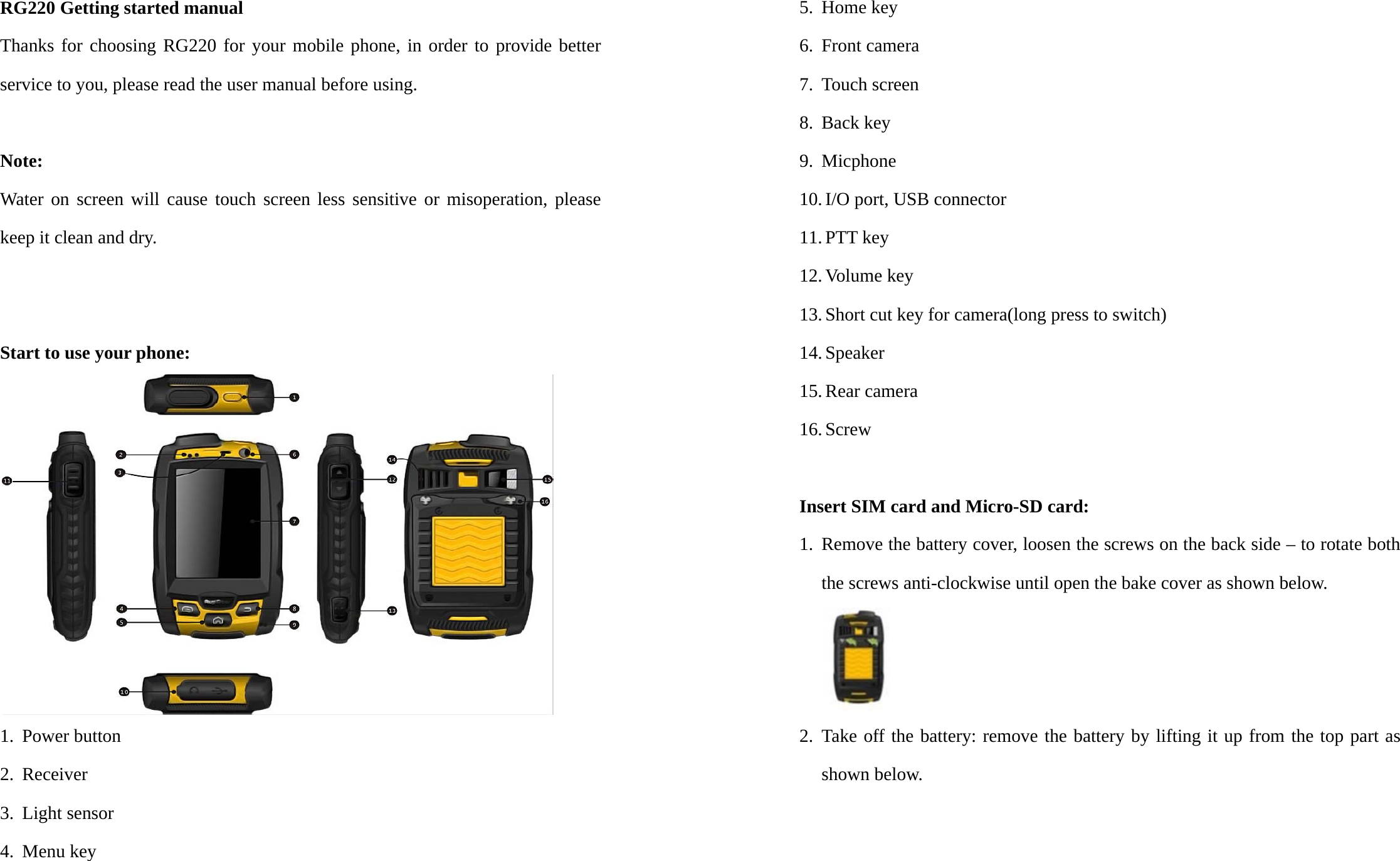 RG220 Getting started manual Thanks for choosing RG220 for your mobile phone, in order to provide better service to you, please read the user manual before using.   Note: Water on screen will cause touch screen less sensitive or misoperation, please keep it clean and dry.   Start to use your phone:  1. Power button 2. Receiver 3. Light sensor 4. Menu key 5. Home key 6. Front camera 7. Touch screen 8. Back key 9. Micphone  10. I/O port, USB connector 11. PTT key 12. Volume key 13. Short cut key for camera(long press to switch) 14. Speaker 15. Rear camera 16. Screw  Insert SIM card and Micro-SD card: 1. Remove the battery cover, loosen the screws on the back side – to rotate both the screws anti-clockwise until open the bake cover as shown below.  2. Take off the battery: remove the battery by lifting it up from the top part as shown below.   