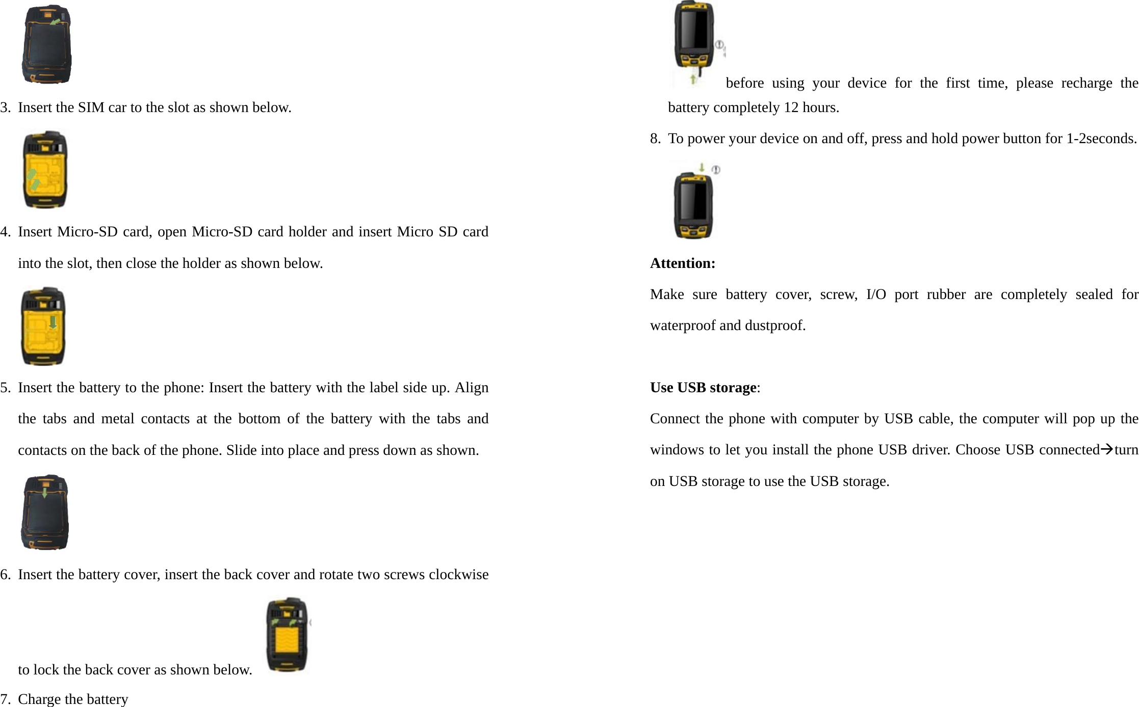 3. Insert the SIM car to the slot as shown below.  4. Insert Micro-SD card, open Micro-SD card holder and insert Micro SD card into the slot, then close the holder as shown below.  5. Insert the battery to the phone: Insert the battery with the label side up. Align the tabs and metal contacts at the bottom of the battery with the tabs and contacts on the back of the phone. Slide into place and press down as shown.  6. Insert the battery cover, insert the back cover and rotate two screws clockwise to lock the back cover as shown below.   7. Charge the battery before using your device for the first time, please recharge the battery completely 12 hours. 8. To power your device on and off, press and hold power button for 1-2seconds.  Attention:  Make sure battery cover, screw, I/O port rubber are completely sealed for waterproof and dustproof.  Use USB storage: Connect the phone with computer by USB cable, the computer will pop up the windows to let you install the phone USB driver. Choose USB connectedÆturn on USB storage to use the USB storage. 