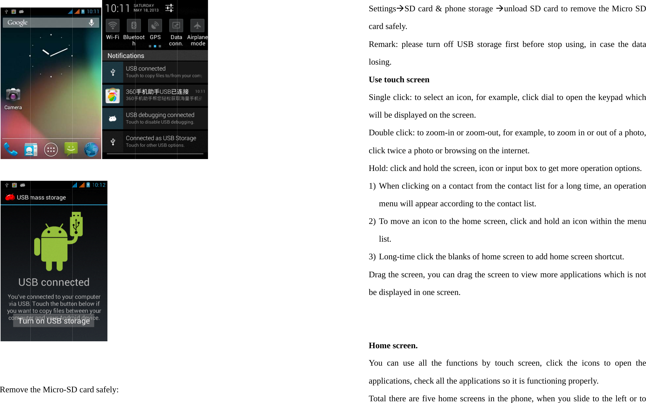    Remmove tthe Miicro-SDD card d safelyy:  SettingsÆSD card &amp; phone storage Æunload SD card to remove the Micro SD card safely. Remark: please turn off USB storage first before stop using, in case the data losing.  Use touch screen Single click: to select an icon, for example, click dial to open the keypad which will be displayed on the screen. Double click: to zoom-in or zoom-out, for example, to zoom in or out of a photo, click twice a photo or browsing on the internet. Hold: click and hold the screen, icon or input box to get more operation options. 1) When clicking on a contact from the contact list for a long time, an operation menu will appear according to the contact list. 2) To move an icon to the home screen, click and hold an icon within the menu list. 3) Long-time click the blanks of home screen to add home screen shortcut. Drag the screen, you can drag the screen to view more applications which is not be displayed in one screen.   Home screen. You can use all the functions by touch screen, click the icons to open the applications, check all the applications so it is functioning properly. Total there are five home screens in the phone, when you slide to the left or to 
