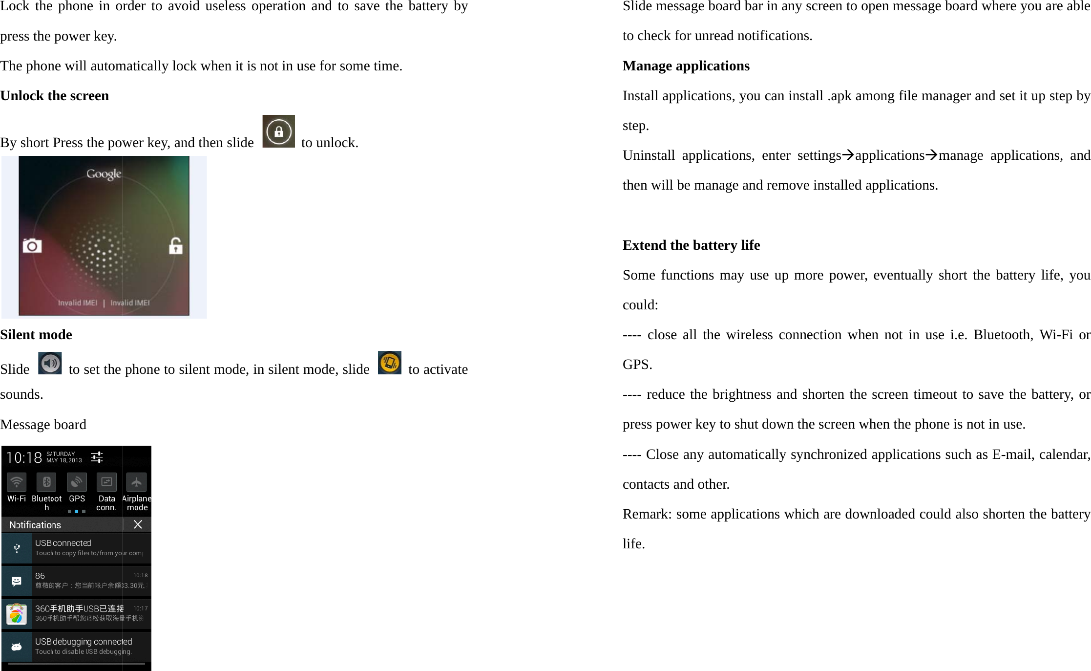 LocpreTheUnBySileSlidsouMeck theess the e phonnlock ty short ent mode unds. essage e phonpowerne will the scrPress tode  to sboard e in or key. automreen the powset the rder tomaticallwer kephone o avoidly lockey, ande to siled uselk whend then s ent moess opn it is nslide ode, inperationnot in u n silent n and use forto unlomodeto savr some ock. , slide ve the time.  batterto actiry by ivate Slide message board bar in any screen to open message board where you are able to check for unread notifications. Manage applications Install applications, you can install .apk among file manager and set it up step by step. Uninstall applications, enter settingsÆapplicationsÆmanage applications, and then will be manage and remove installed applications.  Extend the battery life Some functions may use up more power, eventually short the battery life, you could: ---- close all the wireless connection when not in use i.e. Bluetooth, Wi-Fi or GPS. ---- reduce the brightness and shorten the screen timeout to save the battery, or press power key to shut down the screen when the phone is not in use. ---- Close any automatically synchronized applications such as E-mail, calendar, contacts and other. Remark: some applications which are downloaded could also shorten the battery life.     