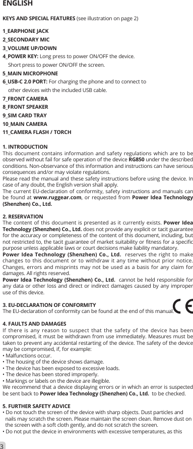 ENGLISHKEYS AND SPECIAL FEATURES (see illustration on page 2)1_EARPHONE JACK2_SECONDARY MIC3_VOLUME UP/DOWN4_POWER KEY: Long press to power ON/OFF the device.     Short press to power ON/OFF the screen.5_MAIN MICROPHONE6_USB-C 2.0 PORT: For charging the phone and to connect to    other devices with the included USB cable. 7_FRONT CAMERA8_FRONT SPEAKER9_SIM CARD TRAY10_MAIN CAMERA11_CAMERA FLASH / TORCH1. INTRODUCTIONThis document contains information and safety regulations which are to be observed without fail for safe operation of the device RG850 under the described conditions. Non-observance of this information and instructions can have serious consequences and/or may violate regulations.Please read the manual and these safety instructions before using the device. In case of any doubt, the English version shall apply.The current EU-declaration of conformity, safety instructions and manuals can be found at www.ruggear.com, or requested from Power Idea Technology (Shenzhen) Co., Ltd. 2. RESERVATIONThe content of this document is presented as it currently exists. Power Idea Technology (Shenzhen) Co., Ltd. does not provide any explicit or tacit guarantee for the accuracy or completeness of the content of this document, including, but not restricted to, the tacit guarantee of market suitability or fitness for a specific purpose unless applicable laws or court decisions make liability mandatory.Power Idea Technology (Shenzhen) Co., Ltd.  reserves the right to make changes to this document or to withdraw it any time without prior notice. Changes, errors and misprints may not be used as a basis for any claim for damages. All rights reserved.Power Idea Technology (Shenzhen) Co., Ltd.  cannot be held responsible for any data or other loss and direct or indirect damages caused by any improper use of this device.3. EU-DECLARATION OF CONFORMITYThe EU-declaration of conformity can be found at the end of this manual.4. FAULTS AND DAMAGESIf there is any reason to suspect that the safety of the device has been compromised, it must be withdrawn from use immediately. Measures must be taken to prevent any accidental restarting of the device. The safety of the device may be compromised, if, for example:• Malfunctions occur.• The housing of the device shows damage.• The device has been exposed to excessive loads.• The device has been stored improperly.• Markings or labels on the device are illegible.We recommend that a device displaying errors or in which an error is suspected be sent back to Power Idea Technology (Shenzhen) Co., Ltd.  to be checked.5. FURTHER SAFETY ADVICE• Do not touch the screen of the device with sharp objects. Dust particles and  nails may scratch the screen. Please maintain the screen clean. Remove dust on  the screen with a soft cloth gently, and do not scratch the screen.• Do not put the device in environments with excessive temperatures, as this3
