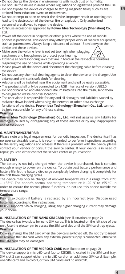 4EN• Do not charge the device in environments with much dust or humidity.• Do not use the device in areas where regulations or legislatives prohibit the use.• Do not expose the device or charger to strong magnetic fields, such as are  emitted from induction ovens or microwaves.• Do not attempt to open or repair the device. Improper repair or opening can  lead to the destruction of the device, fire or explosion. Only authorized  personnel are allowed to repair the device.• Only use accessories approved by Power Idea Technology (Shenzhen) Co.,  Ltd. • Power off the device in hospitals or other places where the use of mobile  phones is prohibited. This device may affect proper work of medical equipment,  such as pacemakers. Always keep a distance of at least 15 cm between the  device and these devices.• Make sure the volume level is not set too high when plugging   earphones and headphones to protect your hearing.• Observe all corresponding laws that are in force in the respective countries  regarding the use of devices while operating a vehicle.• Please power off the device and disconnect the charging cable before cleaning  the device.• Do not use any chemical cleaning agents to clean the device or the charger. Use  a damp and anti-static soft cloth for cleaning.• Adapter shall be installed near the equipment and shall be easily accessible.• The product shall only be connected to a USB interface of version USB2.0.• Do not discard old and abandoned lithium batteries into the trash, send them  to designated waste disposal locations.• The user alone is responsible for any and all damages and liabilities caused by  malware down-loaded when using the network or other data-exchange  functions of the device. Power Idea Technology (Shenzhen) Co., Ltd. cannot   be held responsible for any of those claims. WarningPower Idea Technology (Shenzhen) Co., Ltd. will not assume any liability for damages caused by disregarding any of these advices or by any inappropriate use of the device.6. MAINTENANCE/REPAIRPlease note any legal requirements for periodic inspection. The device itself has no user-serviceable parts. It is recommended to perform inspections according to the safety regulations and advises. If there is a problem with the device, please contact your vendor or consult the service center. If your device is in need of repair, you can either contact the service center or your vendor.7. BATTERYThe battery is not fully charged when the device is purchased, but it contains enough energy to power on the device. To obtain best battery performance and battery life, let the battery discharge completely before charging it completely for the first three charging cycles. The device may only be charged at ambient temperatures in a range from +5°C ... +35°C. The phone&apos;s normal operating temperature is -20 °C to +55 °C. In order to ensure the normal phone functions, do not use this phone outside the temperature range.Caution: Risk of explosion if battery is replaced by an incorrect type. Dispose used batteries according to the instructions.RG850 supports 5V/2A charging, using any higher charging current may damage your phone.8. INSTALLATION OF THE NANO SIM CARD (see illustration on page 2)The device has two slots for nano SIM cards. This is located on the left side of the unit. Use the ejector pin to access the SIM card slot until the SIM card tray ejects.WarningDo only change the SIM card when the device is switched off. Do not try to insert or remove the SIM card when any external power supply is connected, otherwise the SIM card may be damaged.9. INSTALLATION OF THE MICROSD CARD (see illustration on page 2)The device supports microSD card (up to 128GB). It located in the SIM card tray. SIM slot 2 can support either a microSD card or an additional SIM card. Example: one SIM card and microSD, or two SIM cards and no microSD.