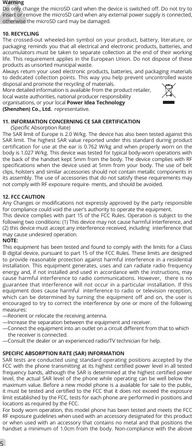 WarningDo only change the microSD card when the device is switched off. Do not try to insert or remove the microSD card when any external power supply is connected, otherwise the microSD card may be damaged.10. RECYCLINGThe crossed-out wheeled-bin symbol on your product, battery, literature, or packaging reminds you that all electrical and electronic products, batteries, and accumulators must be taken to separate collection at the end of their working life. This requirement applies in the European Union. Do not dispose of these products as unsorted municipal waste.Always return your used electronic products, batteries, and packaging materials to dedicated collection points. This way you help prevent uncontrolled waste disposal and promote the recycling of materials.More detailed information is available from the product retailer, local waste authorities, national producer responsibility organisations, or your local Power Idea Technology (Shenzhen) Co., Ltd.  representative.11. INFORMATION CONCERNING CE SAR CERTIFICATION      (Specific Absorption Rate)The SAR limit of Europe is 2.0 W/kg. The device has also been tested against this SAR limit. The highest SAR value reported under this standard during product certification for use at the ear is 0.762 W/kg and when properly worn on the body is 1.027 W/kg. This device was tested for typical body-worn operations with the back of the handset kept 5mm from the body. The device complies with RF specifications when the device used at 5mm from your body. The use of belt clips, holsters and similar accessories should not contain metallic components in its assembly. The use of accessories that do not satisfy these requirements may not comply with RF exposure require- ments, and should be avoided.12. FCC CAUTIONAny Changes or modifications not expressly approved by the party responsible for compliance could void the user&apos;s authority to operate the equipment. This device complies with part 15 of the FCC Rules. Operation is subject to the following two conditions: (1) This device may not cause harmful interference, and (2) this device must accept any interference received, including  interference that may cause undesired operation.  NOTE: This equipment has been tested and found to comply with the limits for a Class B digital device, pursuant to part 15 of the FCC Rules. These limits are designed to provide reasonable protection against harmful interference in a residential installation. This equipment generates, uses and can radiate radio frequency energy and, if not installed and used in accordance with the instructions, may cause harmful interference to radio communications. However,  there is no guarantee that interference will not occur in a particular installation. If this equipment does cause harmful  interference to radio or television reception, which can be determined by turning the equipment off and on, the user is  encouraged to try to correct the interference by one or more of the following measures:  —Reorient or relocate the receiving antenna.  —Increase the separation between the equipment and receiver.  —Connect the equipment into an outlet on a circuit different from that to which    the receiver is connected.  —Consult the dealer or an experienced radio/TV technician for help. SPECIFIC ABSORPTION RATE (SAR) INFORMATION SAR tests are conducted using standard operating positions accepted by the FCC with the phone transmitting at its highest certified power level in all tested frequency bands, although the SAR is determined at the highest certified power level, the actual SAR level of the phone while operating can be well below the maximum value. Before a new model phone is a available for sale to the public, it must be tested and certified to the FCC that it does not exceed the exposure limit established by the FCC, tests for each phone are performed in positions and locations as required by the FCC. For body worn operation, this model phone has been tested and meets the FCC RF exposure guidelines when used with an accessory designated for this product or when used with an accessory that contains no metal and that positions the handset a minimum of 1.0cm from the body. Non-compliance with the above 5