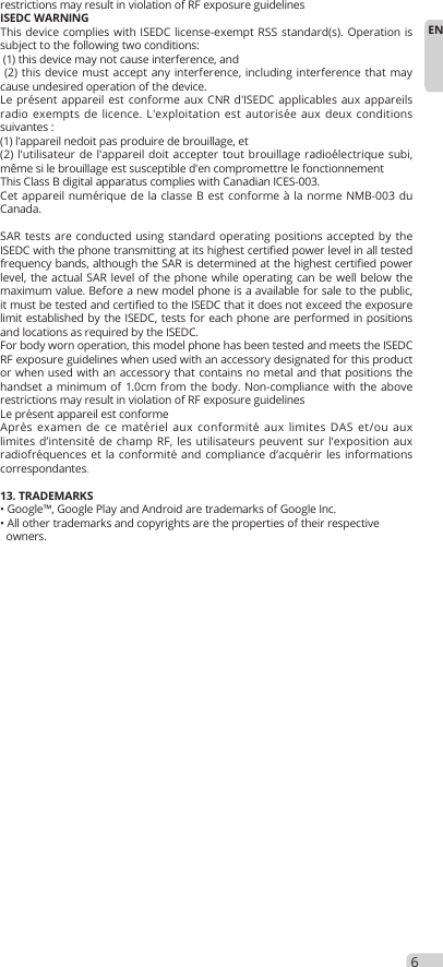 restrictions may result in violation of RF exposure guidelinesISEDC WARNINGThis device complies with ISEDC license-exempt RSS standard(s). Operation is subject to the following two conditions: (1) this device may not cause interference, and (2) this device must accept any interference, including interference that may cause undesired operation of the device.Le présent appareil est conforme aux CNR d&apos;ISEDC applicables aux appareils radio exempts de licence. L&apos;exploitation est autorisée aux deux conditions suivantes : (1) l&apos;appareil nedoit pas produire de brouillage, et (2) l&apos;utilisateur de l&apos;appareil doit accepter tout brouillage radioélectrique subi, même si le brouillage est susceptible d&apos;en compromettre le fonctionnementThis Class B digital apparatus complies with Canadian ICES-003.Cet appareil numérique de la classe B est conforme à la norme NMB-003 du Canada.SAR tests are conducted using standard operating positions accepted by the ISEDC with the phone transmitting at its highest certified power level in all tested frequency bands, although the SAR is determined at the highest certified power level, the actual SAR level of the phone while operating can be well below the maximum value. Before a new model phone is a available for sale to the public, it must be tested and certified to the ISEDC that it does not exceed the exposure limit established by the ISEDC, tests for each phone are performed in positions and locations as required by the ISEDC. For body worn operation, this model phone has been tested and meets the ISEDC RF exposure guidelines when used with an accessory designated for this product or when used with an accessory that contains no metal and that positions the handset a minimum of 1.0cm from the body. Non-compliance with the above restrictions may result in violation of RF exposure guidelinesLe présent appareil est conforme Après examen de ce matériel aux conformité aux limites DAS et/ou aux limites d’intensité de champ RF, les utilisateurs peuvent sur l’exposition aux radiofréquences et la conformité and compliance d’acquérir les informations correspondantes.13. TRADEMARKS• Google™, Google Play and Android are trademarks of Google Inc.• All other trademarks and copyrights are the properties of their respective  owners.6EN