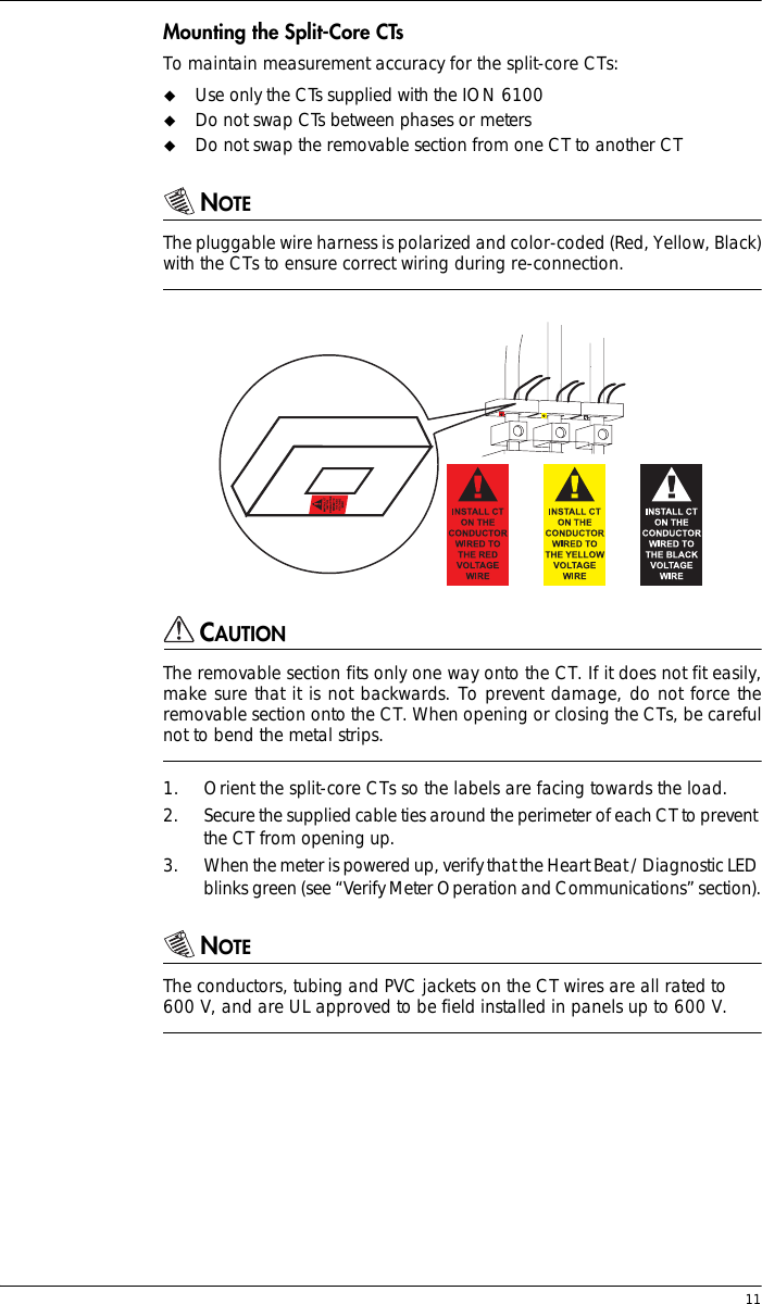  11Mounting the Split-Core CTsTo maintain measurement accuracy for the split-core CTs:!Use only the CTs supplied with the ION 6100!Do not swap CTs between phases or meters!Do not swap the removable section from one CT to another CTNOTEThe pluggable wire harness is polarized and color-coded (Red, Yellow, Black)with the CTs to ensure correct wiring during re-connection.CAUTIONThe removable section fits only one way onto the CT. If it does not fit easily,make sure that it is not backwards. To prevent damage, do not force theremovable section onto the CT. When opening or closing the CTs, be carefulnot to bend the metal strips.1. Orient the split-core CTs so the labels are facing towards the load.2. Secure the supplied cable ties around the perimeter of each CT to prevent the CT from opening up.3. When the meter is powered up, verify that the Heart Beat / Diagnostic LED blinks green (see “Verify Meter Operation and Communications” section).NOTEThe conductors, tubing and PVC jackets on the CT wires are all rated to 600 V, and are UL approved to be field installed in panels up to 600 V.