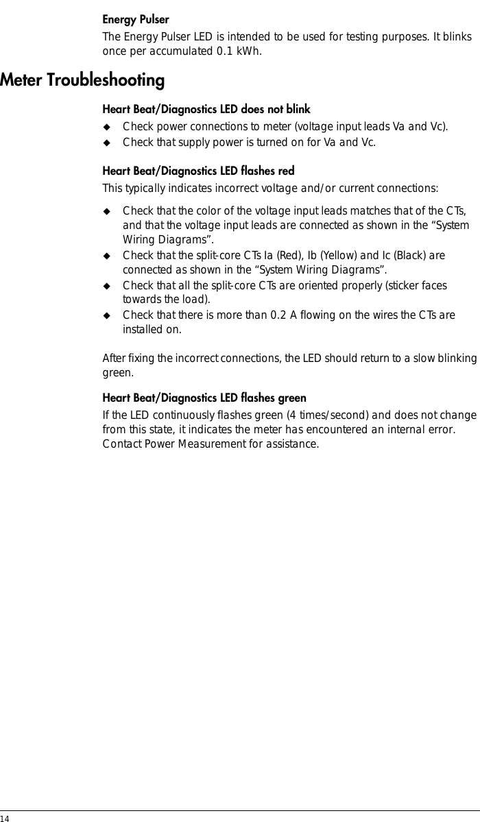14 Energy PulserThe Energy Pulser LED is intended to be used for testing purposes. It blinks once per accumulated 0.1 kWh.Meter TroubleshootingHeart Beat/Diagnostics LED does not blink!Check power connections to meter (voltage input leads Va and Vc).!Check that supply power is turned on for Va and Vc.Heart Beat/Diagnostics LED flashes redThis typically indicates incorrect voltage and/or current connections:!Check that the color of the voltage input leads matches that of the CTs, and that the voltage input leads are connected as shown in the “System Wiring Diagrams”.!Check that the split-core CTs Ia (Red), Ib (Yellow) and Ic (Black) are connected as shown in the “System Wiring Diagrams”.!Check that all the split-core CTs are oriented properly (sticker faces towards the load).!Check that there is more than 0.2 A flowing on the wires the CTs are installed on. After fixing the incorrect connections, the LED should return to a slow blinking green.Heart Beat/Diagnostics LED flashes greenIf the LED continuously flashes green (4 times/second) and does not change from this state, it indicates the meter has encountered an internal error. Contact Power Measurement for assistance.