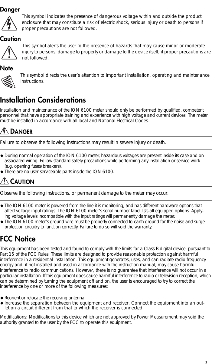 3Danger This symbol indicates the presence of dangerous voltage within and outside the product enclosure that may constitute a risk of electric shock, serious injury or death to persons if proper precautions are not followed.Caution This symbol alerts the user to the presence of hazards that may cause minor or moderate injury to persons, damage to property or damage to the device itself, if proper precautions are not followed.Note This symbol directs the user’s attention to important installation, operating and maintenance instructions.Installation ConsiderationsInstallation and maintenance of the ION 6100 meter should only be performed by qualified, competent personnel that have appropriate training and experience with high voltage and current devices. The meter must be installed in accordance with all local and National Electrical Codes.DANGERFailure to observe the following instructions may result in severe injury or death.!During normal operation of the ION 6100 meter, hazardous voltages are present inside its case and on associated wiring. Follow standard safety precautions while performing any installation or service work (e.g. opening fuses/breakers).!There are no user-serviceable parts inside the ION 6100.CAUTIONObserve the following instructions, or permanent damage to the meter may occur.!The ION 6100 meter is powered from the line it is monitoring, and has different hardware options that affect voltage input ratings. The ION 6100 meter’s serial number label lists all equipped options. Apply-ing voltage levels incompatible with the input ratings will permanently damage the meter.!The ION 6100 meter’s ground wire must be properly connected to earth ground for the noise and surge protection circuitry to function correctly. Failure to do so will void the warranty.FCC NoticeThis equipment has been tested and found to comply with the limits for a Class B digital device, pursuant to Part 15 of the FCC Rules. These limits are designed to provide reasonable protection against harmful interference in a residential installation. This equipment generates, uses, and can radiate radio frequency energy and, if not installed and used in accordance with the instruction manual, may cause harmful interference to radio communications. However, there is no guarantee that interference will not occur in a particular installation. If this equipment does cause harmful interference to radio or television reception, which can be determined by turning the equipment off and on, the user is encouraged to try to correct the interference by one or more of the following measures:!Reorient or relocate the receiving antenna!Increase the separation between the equipment and receiver. Connect the equipment into an out-let on a circuit different from that to which the receiver is connected.Modifications: Modifications to this device which are not approved by Power Measurement may void the authority granted to the user by the FCC to operate this equipment.