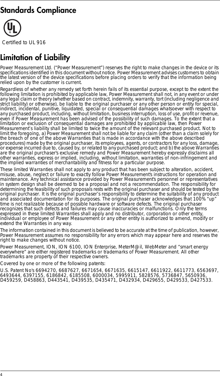 4 Standards ComplianceLimitation of LiabilityPower Measurement Ltd. (“Power Measurement”) reserves the right to make changes in the device or its specifications identified in this document without notice. Power Measurement advises customers to obtain the latest version of the device specifications before placing orders to verify that the information being relied upon by the customer is current.Regardless of whether any remedy set forth herein fails of its essential purpose, except to the extent the following limitation is prohibited by applicable law, Power Measurement shall not, in any event or under any legal claim or theory (whether based on contract, indemnity, warranty, tort (including negligence and strict liability) or otherwise), be liable to the original purchaser or any other person or entity for special, indirect, incidental, punitive, liquidated, special or consequential damages whatsoever with respect to any purchased product, including, without limitation, business interruption, loss of use, profit or revenue, even if Power Measurement has been advised of the possibility of such damages. To the extent that a limitation or exclusion of consequential damages are prohibited by applicable law, then Power Measurement’s liability shall be limited to twice the amount of the relevant purchased product. Not to limit the foregoing, a) Power Measurement shall not be liable for any claim (other than a claim solely for the breach of one of the above Warranties that is made in accordance with the above described procedures) made by the original purchaser, its employees, agents, or contractors for any loss, damage, or expense incurred due to, caused by, or related to any purchased product; and b) the above Warranties are the original purchaser&apos;s exclusive remedy and Power Measurement hereby expressly disclaims all other warranties, express or implied, including, without limitation, warranties of non-infringement and the implied warranties of merchantability and fitness for a particular purpose.These limited Warranties shall not apply to any product that has been subject to alteration, accident, misuse, abuse, neglect or failure to exactly follow Power Measurement&apos;s instructions for operation and maintenance. Any technical assistance provided by Power Measurement&apos;s personnel or representatives in system design shall be deemed to be a proposal and not a recommendation. The responsibility for determining the feasibility of such proposals rests with the original purchaser and should be tested by the original purchaser. It is the original purchaser’s responsibility to determine the suitability of any product and associated documentation for its purposes. The original purchaser acknowledges that 100% “up” time is not realizable because of possible hardware or software defects. The original purchaser recognizes that such defects and failures may cause inaccuracies or malfunctions. Only the terms expressed in these limited Warranties shall apply and no distributor, corporation or other entity, individual or employee of Power Measurement or any other entity is authorized to amend, modify or extend the Warranties in any way.The information contained in this document is believed to be accurate at the time of publication, however, Power Measurement assumes no responsibility for any errors which may appear here and reserves the right to make changes without notice.Power Measurement, ION, ION 6100, ION Enterprise, MeterM@il, WebMeter and “smart energy everywhere” are either registered trademarks or trademarks of Power Measurement. All other trademarks are property of their respective owners.Covered by one or more of the following patents:U.S. Patent No&apos;s 6694270, 6687627, 6671654, 6671635, 6615147, 6611922, 6611773, 6563697, 6493644, 6397155, 6186842, 6185508, 6000034, 5995911, 5828576, 5736847, 5650936, D459259, D458863, D443541, D439535, D435471, D432934, D429655, D429533, D427533.Certified to UL 916