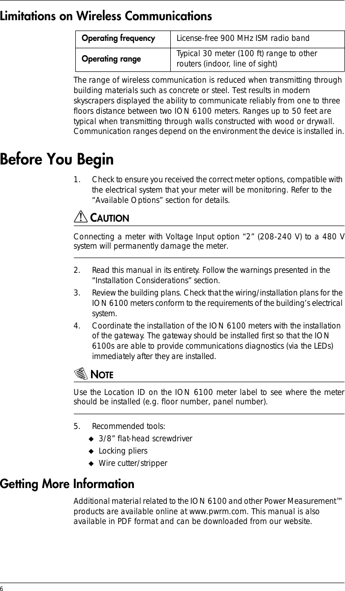 6 Limitations on Wireless CommunicationsThe range of wireless communication is reduced when transmitting through building materials such as concrete or steel. Test results in modern skyscrapers displayed the ability to communicate reliably from one to three floors distance between two ION 6100 meters. Ranges up to 50 feet are typical when transmitting through walls constructed with wood or drywall. Communication ranges depend on the environment the device is installed in.Before You Begin1. Check to ensure you received the correct meter options, compatible with the electrical system that your meter will be monitoring. Refer to the “Available Options” section for details.CAUTIONConnecting a meter with Voltage Input option “2” (208-240 V) to a 480 Vsystem will permanently damage the meter.2. Read this manual in its entirety. Follow the warnings presented in the “Installation Considerations” section.3. Review the building plans. Check that the wiring/installation plans for the ION 6100 meters conform to the requirements of the building’s electrical system.4. Coordinate the installation of the ION 6100 meters with the installation of the gateway. The gateway should be installed first so that the ION 6100s are able to provide communications diagnostics (via the LEDs) immediately after they are installed.NOTEUse the Location ID on the ION 6100 meter label to see where the metershould be installed (e.g. floor number, panel number).5. Recommended tools:!3/8” flat-head screwdriver!Locking pliers!Wire cutter/stripperGetting More InformationAdditional material related to the ION 6100 and other Power Measurement™ products are available online at www.pwrm.com. This manual is also available in PDF format and can be downloaded from our website.Operating frequency License-free 900 MHz ISM radio bandOperating range Typical 30 meter (100 ft) range to other routers (indoor, line of sight)
