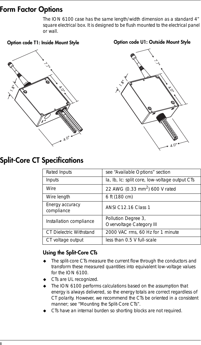 8 Form Factor OptionsThe ION 6100 case has the same length/width dimension as a standard 4” square electrical box. It is designed to be flush mounted to the electrical panel or wall.Split-Core CT Specifications Using the Split-Core CTs!The split-core CTs measure the current flow through the conductors and transform these measured quantities into equivalent low-voltage values for the ION 6100.!CTs are UL recognized.!The ION 6100 performs calculations based on the assumption that energy is always delivered, so the energy totals are correct regardless of CT polarity. However, we recommend the CTs be oriented in a consistent manner; see “Mounting the Split-Core CTs”.!CTs have an internal burden so shorting blocks are not required.Rated Inputs see “Available Options” sectionInputs Ia, Ib, Ic: split core, low-voltage output CTsWire 22 AWG (0.33 mm2) 600 V ratedWire length 6 ft (180 cm)Energy accuracy compliance ANSI C12.16 Class 1Installation compliance Pollution Degree 3, Overvoltage Category IIICT Dielectric Withstand 2000 VAC rms, 60 Hz for 1 minuteCT voltage output less than 0.5 V full-scaleOption code T1: Inside Mount Style Option code U1: Outside Mount Style