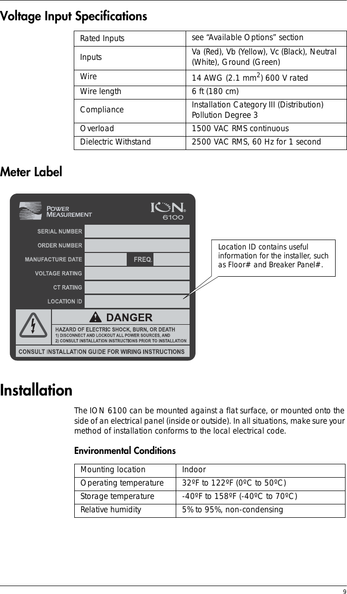  9Voltage Input Specifications Meter LabelInstallationThe ION 6100 can be mounted against a flat surface, or mounted onto the side of an electrical panel (inside or outside). In all situations, make sure your method of installation conforms to the local electrical code.Environmental Conditions Rated Inputs see “Available Options” sectionInputs Va (Red), Vb (Yellow), Vc (Black), Neutral (White), Ground (Green)Wire 14 AWG (2.1 mm2) 600 V ratedWire length 6 ft (180 cm)Compliance Installation Category III (Distribution) Pollution Degree 3Overload 1500 VAC RMS continuousDielectric Withstand 2500 VAC RMS, 60 Hz for 1 secondLocation ID contains useful information for the installer, such as Floor# and Breaker Panel#.Mounting location IndoorOperating temperature 32ºF to 122ºF (0ºC to 50ºC)Storage temperature -40ºF to 158ºF (-40ºC to 70ºC)Relative humidity 5% to 95%, non-condensing